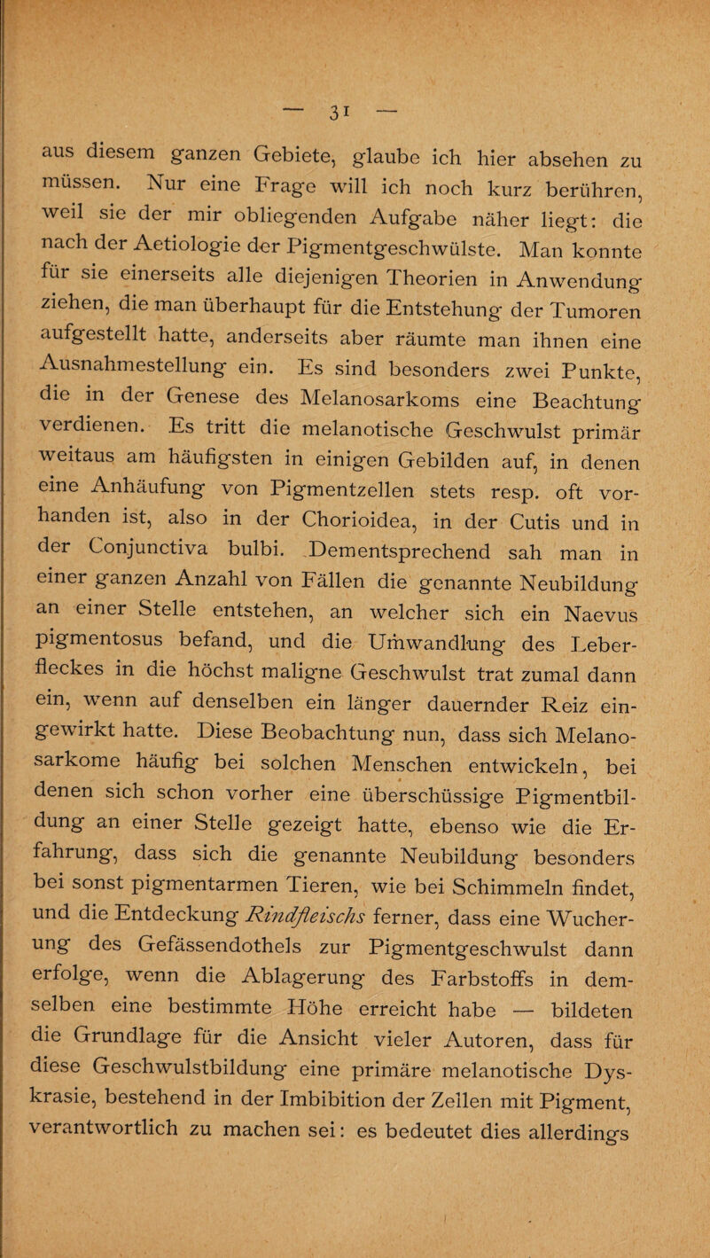 aus diesem ganzen Gebiete, glaube ich hier absehen zu müssen. Nur eine Trage will ich noch kurz berühren, weil sie der mir obliegenden Aufgabe näher liegt: die nach der Aetiologie der Pigmentgeschwülste. Man konnte für sie einerseits alle diejenigen Theorien in Anwendung ziehen, die man überhaupt für die Entstehung der Tumoren aufgestellt hatte, anderseits aber räumte man ihnen eine Ausnahmestellung ein. Es sind besonders zwei Punkte, die in der Genese des Melanosarkoms eine Beachtung verdienen. Es tritt die melanotische Geschwulst primär weitaus am häufigsten in einigen Gebilden auf, in denen eine Anhäufung von Pigmentzellen stets resp. oft vor¬ handen ist, also in der Chorioidea, in der Cutis und in der Conjunctiva bulbi. Dementsprechend sah man in einer ganzen Anzahl von Fällen die genannte Neubildung an einer Stelle entstehen, an welcher sich ein Naevus pigmentosus befand, und die Umwandlung des Leber¬ fleckes in die höchst maligne Geschwulst trat zumal dann ein, wenn auf denselben ein länger dauernder Reiz ein¬ gewirkt hatte. Diese Beobachtung nun, dass sich Melano- sarkome häufig bei solchen Menschen entwickeln, bei denen sich schon vorher eine überschüssige Pigmentbil¬ dung an einer Stelle gezeigt hatte, ebenso wie die Er¬ fahrung, dass sich die genannte Neubildung besonders bei sonst pigmentarmen Tieren, wie bei Schimmeln findet, und die Entdeckung Rindfleischs ferner, dass eine Wucher¬ ung des Gefässendothels zur Pigmentgeschwulst dann erfolg'e, wenn die Ablagerung des Farbstoffs in dem¬ selben eine bestimmte Höhe erreicht habe — bildeten die Grundlage für die Ansicht vieler Autoren, dass für diese Geschwulstbildung eine primäre melanotische Dys- krasie, bestehend in der Imbibition der Zellen mit Pigment, verantwortlich zu machen sei: es bedeutet dies allerdings i