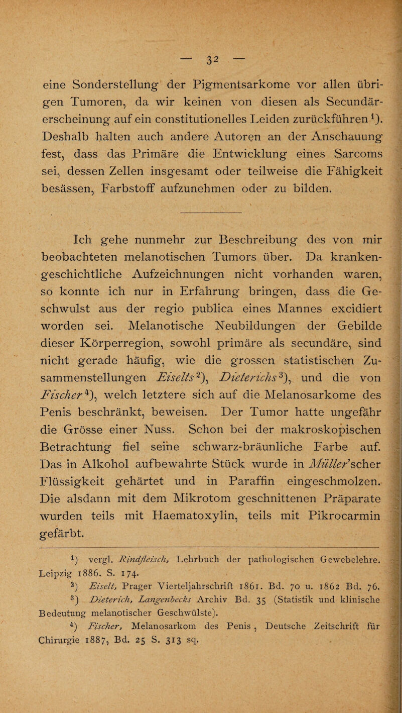 eine Sonderstellung der Pigmentsarkome vor allen übri¬ gen Tumoren, da wir keinen von diesen als Secundär- erscheinung auf ein constitutioneiles Leiden zurückführen1). Deshalb halten auch andere Autoren an der Anschauung fest, dass das Primäre die Entwicklung eines Sarcoms sei, dessen Zellen insgesamt oder teilweise die Fähigkeit besässen, Farbstoff aufzunehmen oder zu bilden. Ich gehe nunmehr zur Beschreibung des von mir beobachteten melanotischen Tumors über. Da kramken- geschichtliche Aufzeichnungen nicht vorhanden waren, so konnte ich nur in Erfahrung bringen, dass die Ge¬ schwulst aus der regio publica eines Mannes excidiert worden sei. Melanotische Neubildungen der Gebilde dieser Körperregion, sowohl primäre als secundäre, sind nicht gerade häufig, wie die grossen statistischen Zu¬ sammenstellungen Eiselts2), Dieterichs3), und die von Fischer4), welch letztere sich auf die Melanosarkome des Penis beschränkt, beweisen. Der Tumor hatte ungefähr die Grösse einer Nuss. Schon bei der makroskopischen Betrachtung fiel seine schwarz-bräunliche Farbe auf. Das in Alkohol aufbewahrte Stück wurde in Müller'scher Flüssigkeit gehärtet und in Paraffin eingeschmolzen. Die alsdann mit dem Mikrotom geschnittenen Präparate wurden teils mit Haematoxylin, teils mit Pikrocarmin gefärbt. 1) vergl. Rindfleisch, Lehrbuch der pathologischen Gewebelehre. Leipzig 1886. S. 174. 2) Eiselt, Prager Vierteljahrschrift 1861. Bd. 70 u. 1862 Bd. 76. 3) Dieterich, Langenbecks Archiv Bd. 35 (Statistik und klinische Bedeutung melanotischer Geschwülste). 4) Fischer, Melanosarkom des Penis , Deutsche Zeitschrift für Chirurgie 1887, Bd. 25 S. 313 sq.