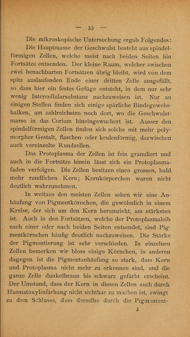 Die mikroskopische Untersuchung ergab Folgendes: Die Hauptmasse der Geschwulst besteht aus spindel¬ förmigen Zellen, welche meist nach beiden Seiten hin hortsätze entsenden. Der kleine Raum, welcher zwischen zwei benachbarten Fortsätzen übrig bleibt, wird von dem spitz auslaufenden Ende einer dritten Zelle ausgefüllt, so dass hier ein festes Gefüge entsteht, in dem nur sehr wenig Intercellularsubstanz nachzrrweisen ist. Nur an einigen Stellen finden sich einige spärliche Bindegewebs- balken, am zahlreichsten noch dort, wo die Geschwulst¬ masse in das Corium hineingewuchert ist. Ausser den spindelförmigen Zellen finden sich solche mit mehr poly¬ morpher Gestalt, flaschen- oder keulenförmig, dazwischen auch vereinzelte Rundzellen. Das Protoplasma der Zellen ist fein granuliert und auch in die hortsätze hinein lässt sich ein Protoplasma¬ faden verfolgen. Die Zellen besitzen einen grossen, bald mehr rundlichen Kern ; Kernkörperchen waren nicht deutlich wahrzunehmen. In weitaus den meisten Zellen sehen wir eine An¬ häufung von Pigmentkörnchen, die gewöhnlich in einem Kreise, der sich um den Kern herumzieht, am stärksten ist. Auch in den Fortsätzen, welche der Protoplasmaleib nach einer oder nach beiden Seiten entsendet, sind Pig¬ mentkörnchen häufig deutlich nachzuweisen. Die Stärke der Pigmentierung ist sehr verschieden. In einzelnen Zellen bemerken wir bloss einige Körnchen, in anderen dagegen ist die Pigmentanhäufung so stark, dass Kern und Protoplasma nicht mehr zu erkennen sind, und die ganze Zelle dunkelbraun bis schwarz gefärbt erscheint. Der Umstand, dass der Kern in diesen Zellen auch durch Haematoxylinfärbung nicht sichtbar zu machen ist, zwingt zu dem Schlüsse, dass derselbe durch die Pigmentent- 3