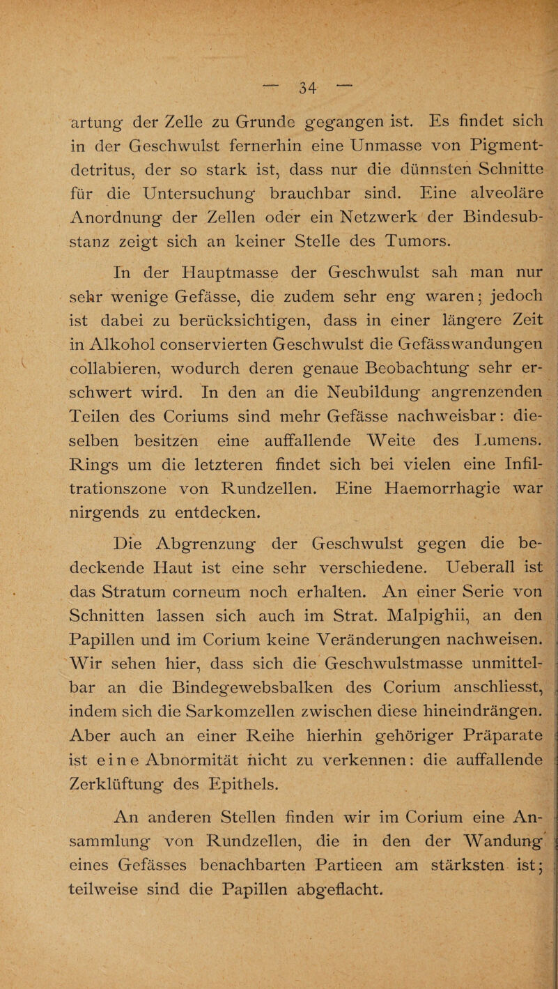 artung der Zelle zu Grunde gegangen ist. Es findet sich in der Geschwulst fernerhin eine Unmasse von Pigment¬ detritus, der so stark ist, dass nur die dünnsten Schnitte für die Untersuchung' brauchbar sind. Eine alveoläre Anordnung' der Zellen oder ein Netzwerk der Bindesub¬ stanz zeigt sich an keiner Stelle des Tumors. In der Hauptmasse der Geschwulst sah man nur sehr wenige Gefässe, die zudem sehr eng waren • jedoch ist dabei zu berücksichtigen, dass in einer läng'ere Zeit in Alkohol conservierten Geschwulst die Gefässwandungen collabieren, wodurch deren genaue Beobachtung sehr er¬ schwert wird. In den an die Neubildung angrenzenden Teilen des Coriums sind mehr Gefässe nachweisbar: die¬ selben besitzen eine auffallende Weite des Lumens. Rings um die letzteren findet sich bei vielen eine Infil¬ trationszone von Rundzellen. Eine Haemorrhagie war nirgends zu entdecken. Die Abgrenzung der Geschwulst gegen die be¬ deckende Haut ist eine sehr verschiedene. Ueberall ist das Stratum corneum noch erhalten. An einer Serie von Schnitten lassen sich auch im Strat. Malpighii, an den Papillen und im Corium keine Veränderungen nachweisen. Wir sehen hier, dass sich die Geschwulstmasse unmittel¬ bar an die Bindegewebsbalken des Corium anschliesst, indem sich die Sarkomzellen zwischen diese hineindrängen. Aber auch an einer Reihe hierhin gehöriger Präparate ist eine Abnormität nicht zu verkennen: die auffallende Zerklüftung des Epithels. An anderen Stellen finden wir im Corium eine An¬ sammlung von Rundzellen, die in den der Wandung eines Gefässes benachbarten Partieen am stärksten ist; : teilweise sind die Papillen abgeflacht.