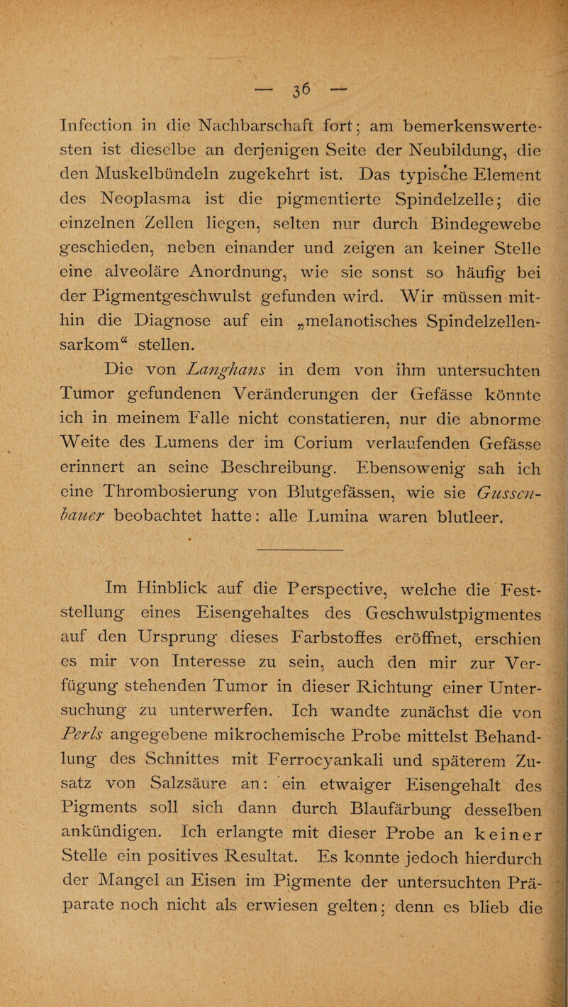Infection in die Nachbarschaft fort ; am bemerkenswerte¬ sten ist dieselbe an derjenigen Seite der Neubildung, die den Muskelbündeln zugekehrt ist. Das typische Element des Neoplasma ist die pigmentierte Spindelzelle; die einzelnen Zellen liegen, selten nur durch Bindegewebe geschieden, neben einander und zeigen an keiner Stelle eine alveoläre Anordnung, wie sie sonst so häufig bei der Pigmentgeschwulst gefunden wird. Wir müssen mit¬ hin die Diagnose auf ein „melanotisches Spindelzellen¬ sarkomw stellen. Die von Langhaus in dem von ihm untersuchten Tumor gefundenen Veränderungen der Gefässe könnte ich in meinem Falle nicht constatieren, nur die abnorme Weite des Lumens der im Corium verlaufenden Gefässe erinnert an seine Beschreibung. Ebensowenig sah ich eine Thrombosierung von Blutgefässen, wie sie Güssen- bauer beobachtet hatte: alle Lumina waren blutleer. Im Hinblick auf die Perspective, welche die Fest¬ stellung eines Eisengehaltes des Geschwulstpigmentes auf den Ursprung dieses Farbstoffes eröffnet, erschien es mir von Interesse zu sein, auch den mir zur Ver¬ fügung stehenden Tumor in dieser Richtung einer Unter¬ suchung zu unterwerfen. Ich wandte zunächst die von Perls angegebene mikrochemische Probe mittelst Behand¬ lung des Schnittes mit Ferrocyankali und späterem Zu¬ satz von Salzsäure an: ein etwaiger Eisengehalt des Pigments soll sich dann durch Blaufärbung desselben ankündigen. Ich erlangte mit dieser Probe an keiner Stelle ein positives Resultat. Es konnte jedoch hierdurch der Mangel an Eisen im Pigmente der untersuchten Prä¬ parate noch nicht als erwiesen gelten; denn es blieb die