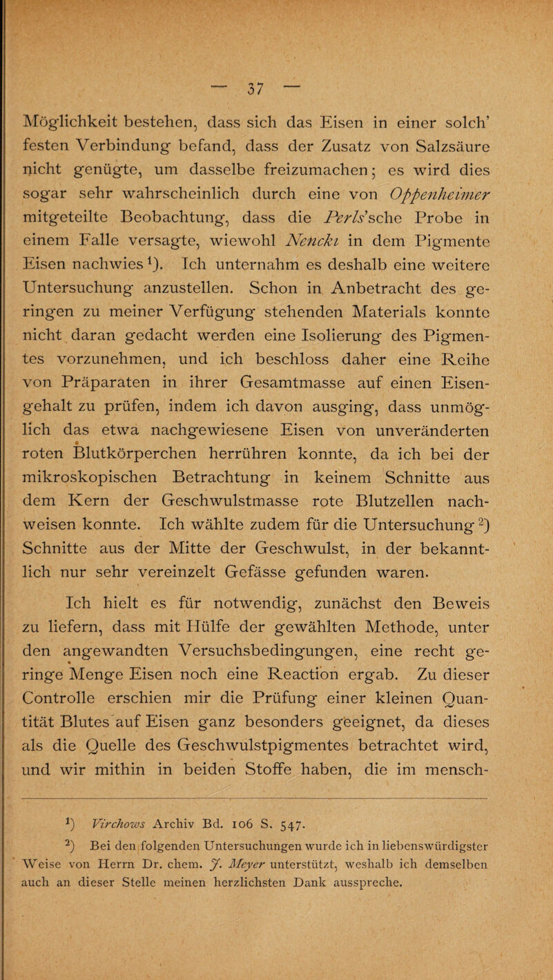 Möglichkeit bestehen, dass sich das Eisen in einer solch’ festen Verbindung befand, dass der Zusatz von Salzsäure nicht genügte, um dasselbe freizumachen; es wird dies sogar sehr wahrscheinlich durch eine von Oppenheimer mitgeteilte Beobachtung, dass die Perls sehe Probe in einem Falle versagte, wiewohl Nencki in dem Pigmente Eisen nachwies 1). Ich unternahm es deshalb eine weitere Untersuchung anzustellen. Schon in Anbetracht des ge¬ ringen zu meiner Verfügung stehenden Materials konnte nicht daran gedacht werden eine Isolierung des Pigmen¬ tes vorzunehmen, und ich beschloss daher eine Reihe von Präparaten in ihrer Gesamtmasse auf einen Eisen¬ gehalt zu prüfen, indem ich davon ausging, dass unmög¬ lich das etwa nachgewiesene Eisen von unveränderten • ... “ roten Blutkörperchen herrühren konnte, da ich bei der mikroskopischen Betrachtung in keinem Schnitte aus dem Kern der Geschwulstmasse rote Blutzellen nach- weisen konnte. Ich wählte zudem für die Untersuchung2) Schnitte aus der Mitte der Geschwulst, in der bekannt¬ lich nur sehr vereinzelt Gefässe gefunden waren. Ich hielt es für notwendig, zunächst den Beweis zu liefern, dass mit Plülfe der gewählten Methode, unter den angewandten Versuchsbedingungen, eine recht ge- ringe Menge Eisen noch eine Reaction ergab. Zu dieser Controlle erschien mir die Prüfung einer kleinen Quan¬ tität Blutes'auf Eisen ganz besonders geeignet, da dieses als die Quelle des Geschwulstpigmentes betrachtet wird, und wir mithin in beiden Stoffe haben, die im mensch- *) Virchows Archiv Bd. 106 S. 547. 2) Bei den folgenden Untersuchungen wurde ich in liebenswürdigster Weise von Herrn Dr. chem. J. Meyer unterstützt, weshalb ich demselben auch an dieser Stelle meinen herzlichsten Dank ausspreche.