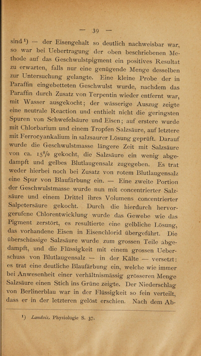 sind *) — der Eisengehalt so deutlich nachweisbar war, so war bei Uebertragung der oben beschriebenen Me¬ thode auf das Geschwulstpigment ein positives Resultat zu erwarten, falls nur eine genügende Menge desselben zur Untersuchung gelangte. Eine kleine Probe der in Paraffin eingebetteten Geschwulst wurde, nachdem das Paraffin durch Zusatz von Terpentin wieder entfernt war, mit Wasser ausgekocht; der wässerige Auszug zeigte eine neutrale Reaction und enthielt nicht die geringsten Spuren \on Schwefelsäure und Eisen; auf erstere wurde mit Chlorbarium und einem Tropfen Salzsäure, auf letztere mit herrocyankalium in salzsaurer Lösung geprüft. Darauf wurde die Geschwulstmasse längere Zeit mit Salzsäure \ on ca. 15V0 gekocht, die Salzsäure ein wenig abge¬ dampft und gelbes Blutlaugensalz zugegeben. Es trat weder hierbei noch bei Zusatz von rotem Blutlaugensalz eine Spur von Blaufärbung ein. — Eine zweite Portion der Geschwulstmasse wurde nun mit concentrierter Salz¬ säure und einem Drittel ihres Volumens concentrierter Salpetersäure gekocht. Durch die hierdurch hervor¬ gerufene Chlorentwicklung wurde das Gewebe wie das Pigment zerstört, es resultierte eine gelbliche Lösung, das vorhandene Eisen in Eisenchlorid übergeführt. Die überschüssige Salzsäure wurde zum grossen Teile abge¬ dampft, und die Flüssigkeit mit einem grossen Ueber- schuss von Blutlaugensalz — in der Kälte — versetzt: es trat eine deutliche Blaufärbung ein, welche wie immer bei Anwesenheit einer verhältnismässig grösseren Menge Salzsäure einen Stich ins Grüne zeigte. Der Niederschlag von Berlinerblau war in der Flüssigkeit so fein verteilt, dass er in der letzteren gelöst erschien. Nach dem Ab- 1) Landois, Physiologie S. 37.