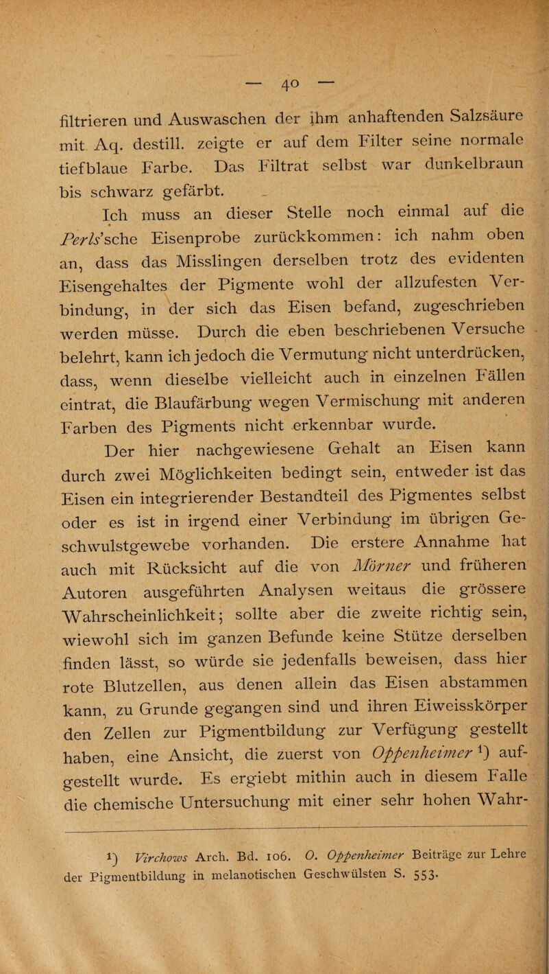 4° filtrieren und Auswaschen der ihm anhaftenden Salzsäure mit Aq. destill. zeigte er auf dem Filter seine normale tiefblaue Farbe. Das Filtrat selbst war dunkelbraun bis schwarz gefärbt. Ich muss an dieser Stelle noch einmal auf die Perls sehe Eisenprobe zurückkommen: ich nahm oben an, dass das Misslingen derselben trotz des evidenten Eisengehaltes der Pigmente wohl der allzufesten Ver¬ bindung, in der sich das Eisen befand, zugeschrieben werden müsse. Durch die eben beschriebenen Versuche belehrt, kann ich jedoch die Vermutung nicht unterdrücken, dass, wenn dieselbe vielleicht auch in einzelnen Fällen eintrat, die Blaufärbung wegen Vermischung mit anderen Farben des Pigments nicht erkennbar wurde. Der hier nachgewiesene Gehalt an Eisen kann durch zwei Möglichkeiten bedingt sein, entweder ist das Eisen ein integrierender Bestandteil des Pigmentes selbst oder es ist in irgend einer Verbindung im übrigen Ge¬ schwulstgewebe vorhanden. Die erstere Annahme hat auch mit Rücksicht auf die von M'örner und früheren Autoren ausgeführten Analysen weitaus die grössere Wahrscheinlichkeit; sollte aber die zweite richtig sein, wiewohl sich im ganzen Befunde keine Stütze derselben finden lässt, so würde sie jedenfalls beweisen, dass hier rote Blutzellen, aus denen allein das Eisen abstammen kann, zu Grunde gegangen sind und ihren Eiweisskörper den Zellen zur Pigmentbildung zur Verfügung gestellt haben, eine Ansicht, die zuerst von Oppenheimer*) auf¬ gestellt wurde. Es ergiebt mithin auch in diesem Falle die chemische Untersuchung mit einer sehr hohen Wahr- l) Virchows Arch. Bd. 106. 0. Oppenheimer Beiträge zur Lehre der Pigmentbildung in melanotischen Geschwülsten S. 553.