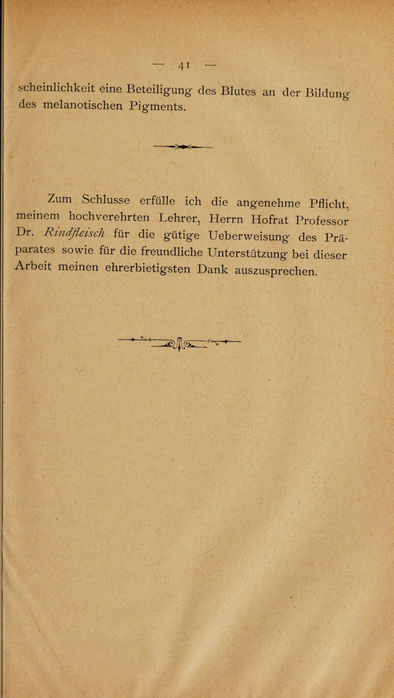 scheinlichkeit eine Beteiligung* des Blutes an der Bildung des melanotischen Pigments. Zum Schlüsse erfülle ich die angenehme Pflicht, meinem hochverehrten Lehrer, Herrn Hofrat Professor Dr. Rindfleisch für die gütige Ueberweisung des Prä¬ parates sowie für die freundliche Unterstützung bei dieser Arbeit meinen ehrerbietigsten Dank auszusprechen.