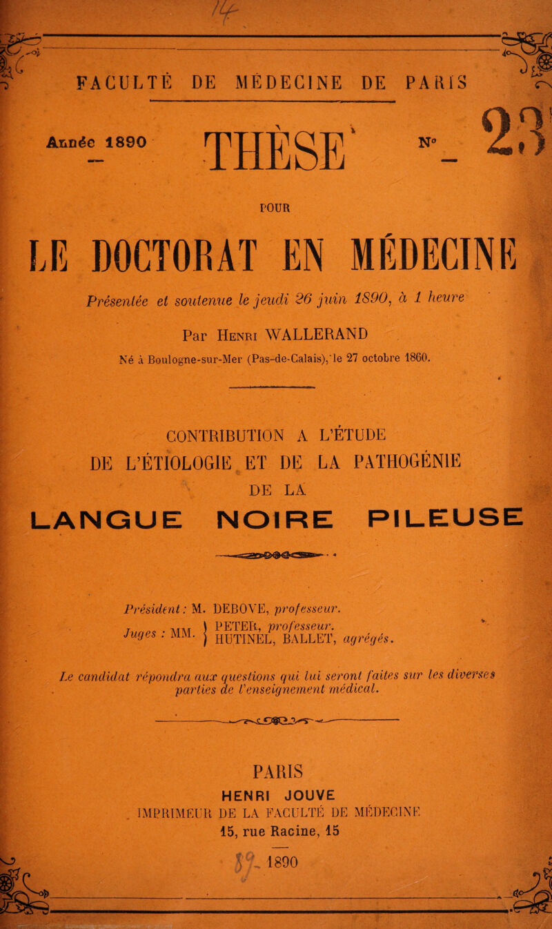 Année 1890 THÈSE' » POUR LE DOCTORAT EN MÉDECINE Présentée et soutenue le jeudi 26 juin 1890^ à 1 heure Par Henri WALLERAND Né à Boulogne-sur-Mer (Pas-de-Calais),‘le 27 octobre 1860. CONTRIBUTION A L’ETUDE DE L’ÉTIOLOGIE ET DE LA PATHOGËNIE «s \ DE LA LANGUE NOIRE PILEUSE Président: M. DEBOVE, professeur. J \ PETEB., professeur. Juges . MAI. j huTINEL, BALLET, agrégés. Le candidat répondra aux questions qui lui seront faites sur les diverses parties de l'enseignement médical. PARIS HENRI JOUVE . IMPRIMEUR DE LA FACULTÉ DE MÉDECINE 15, rue Racine, 15