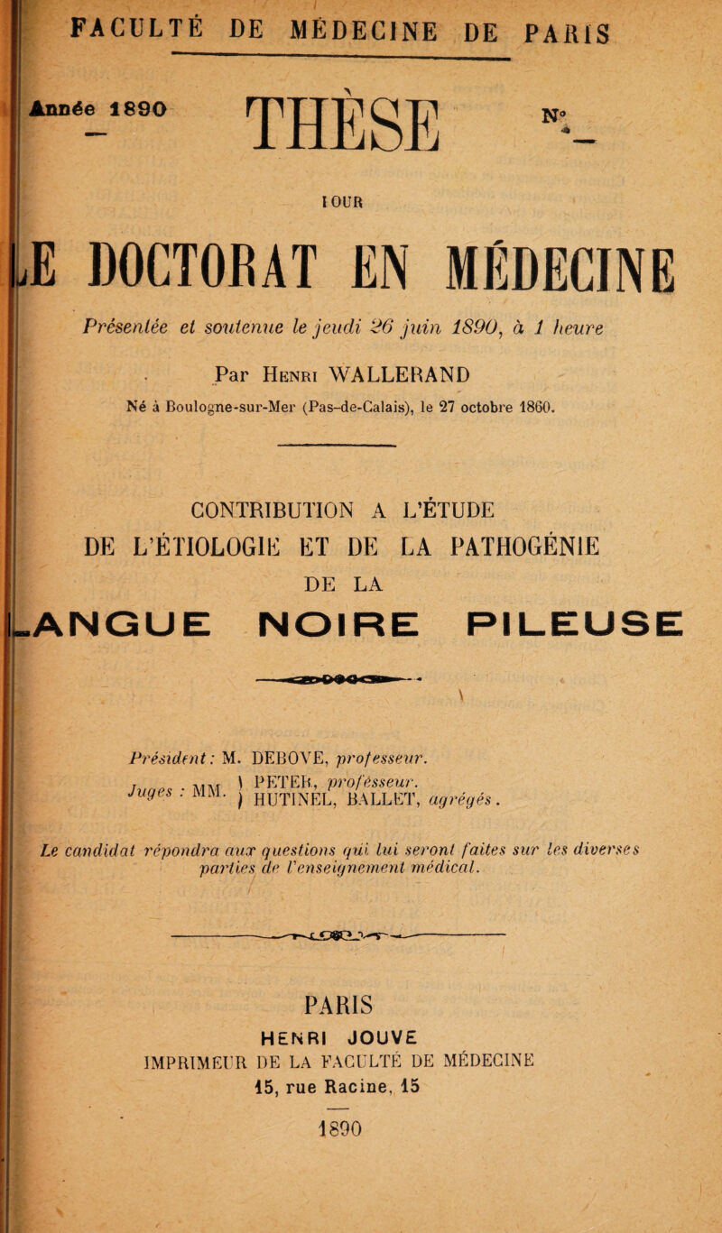 lOUR E DOCTORAT EN MÉDECINE Présentée et soutemie le jeudi 26 juin 1890^ à 1 heure Par Henri WALLERAND Né à Boulogne-sur-Mer (Pas-de-Calais), le 27 octobre 1860. CONTRIBUTION A L’ETUDE DE L’ÉTIOLOGIE ET DE LA PATHOGÉNIE DE LA ANGUE NOIRE PIL-EUSE Président: M. DEBOVE, professeur. Juges : MM. \ PETEB, professeur. } HUTINEL, BALLET, agrégés. Le candidat répondra aux questions qui lui seront faites sur les diverses parties de Venseignement médical. PARIS HENRI JOUVE IMPRIMEUR DE LA FACULTÉ DE MÉDECINE 15, rue Racine, 15 1890