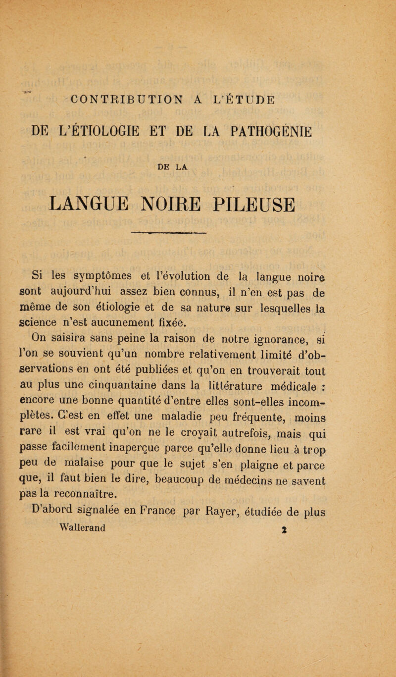 CONTRIBUTION A L’ÉTUDE DE L’ÉTIOLOGIE ET DE LA PATHOGÉNIE DE LA LANGUE NOIRE PILEUSE Si les symptômes et l’évolution de la langue noir© sont aujourd’hui assez bien connus, il n’en est pas de même de son étiologie et de sa nature sur lesquelles la science n’est aucunement fixée. On saisira sans peine la raison de notre ignorance, si l’on se souvient qu’un nombre relativement limité d’ob¬ servations en ont été publiées et qu’on en trouverait tout au plus une cinquantaine dans la littérature médicale : encore une bonne quantité d’entre elles sont-elles incom¬ plètes. d’est en effet une maladie peu fréquente, moins rare il est vrai qu’on ne le croyait autrefois, mais qui passe facilement inaperçue parce qu’elle donne lieu à trop peu de malaise pour que le sujet s’en plaigne et parce que, il faut bien le dire, beaucoup de médecins ne savent pas la reconnaître. D’abord signalée en France par Rayer, étudiée de plus Wallerand %