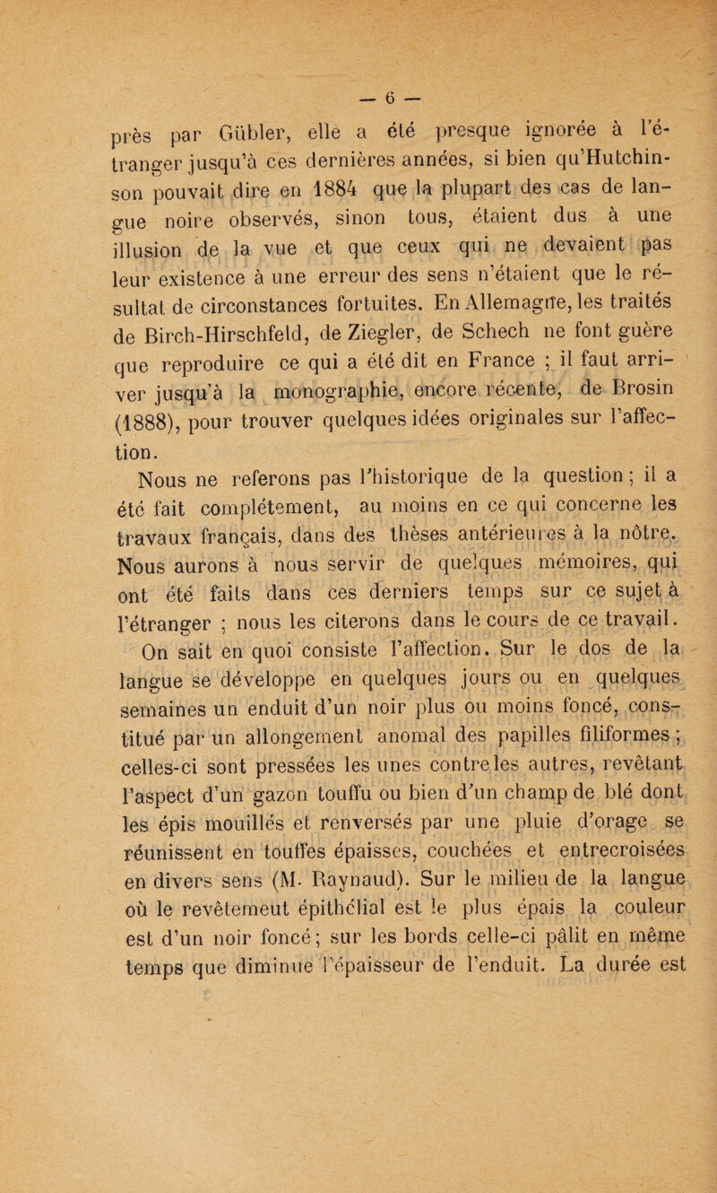 près par Gübler, elle a été presque ignorée à l’é¬ tranger jusqu’à ces dernières années, si bien qu’Hutchin- son pouvait dire en 1884 que la plupart des cas de lan¬ gue noire observés, sinon tous, étaient dus à une illusion de la vue et que ceux qui ne devaient pas leur existence à une erreur des sens n’étaient que le ré¬ sultat de circonstances fortuites. En Allemagne, les traités de Birch-Hirschfeld, de Ziegler, de Schech ne font guère que reproduire ce qui a été dit en France ; il faut arri¬ ver jusqu’à la monographie, encore récente, de Brosin (1888), pour trouver quelques idées originales sur l’affec¬ tion. Nous ne referons pas ^historique de la question ; il a été fait complètement, au moins en ce qui concerne les travaux français, dans des thèses antérieures à la nôtre. Nous aurons à nous servir de quelques mémoires, qui ont été faits dans ces derniers temps sur ce sujet à l’étranger ; nous les citerons dans le cours de ce travail. On sait en quoi consiste l’affection. Sur le dos de la langue se développe en quelques jours ou en quelques semaines un enduit d’un noir plus ou moins foncé, cons¬ titué par un allongement anomal des papilles filiformes; celles-ci sont pressées les unes contrôles autres, revêtant l’aspect d’un gazon touffu ou bien d’un champ de blé dont les épis mouillés et renversés par une pluie d’orage se réunissent en touffes épaisses, couchées et entrecroisées en divers sens (M. Raynaud). Sur le milieu de la langue où le revêtemeut épithélial est le plus épais la couleur est d’un noir foncé; sur les bords celle-ci pâlit en même temps que diminue fépaisseur de l’enduit. La durée est