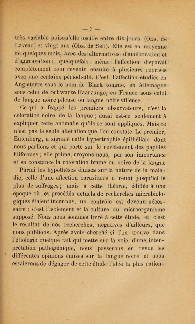 très variable puisqu’elle oscille entre dix jours (Obs. de Laveau) et vingt ans (Obs. de Sell). Elle est en moyenne de quelques mois, avec des alternatives d’amélioration et d’aggravation ; quelquefois même l’affection disparaît complètement pour revenir ensuite à plusieurs reprises avec une certaine périodicité. C’est l’affection étudiée en Angleterre sous le nom de Black tongue, en Allemagne sous celui de Schwarze Haarzunge, en France sous celui de langue noire pileuse ou langue noire villeuse. Ce qui a frappé les premiers observateurs, c’est la coloration noire de la langue ; aussi est-ce seulement à .expliquer cette anomalie qu’ils se sont appliqués. Mais ce n’est pas la seule altération que l’on constate. Le premier, Eulenberg, a signalé cette hypertrophie épithéliale dont nous parlions et qui porte sur le revêtement des papilles filiformes ; elle prime, croyons-nous, par son importance et sa constance la coloration brune ou noire de la langue Parmi les hypothèses émises sur la nature de la mala¬ die, celle d’une affection parasitaire a réuni jusqu’ici le plus de suffrages ; mais à cette théorie, édifiée à une époque où les procédés actuels de recherches microbiolo¬ giques étaient inconnus, un contrôle est devenu néces¬ saire : c’est l’isolement et la culture du microorganisme supposé. Nous nous sommes livré à cette étude, et c’est le résultat de nos recherches, négatives d’ailleurs, que nous publions. Après avoir cherché si l’on trouve dans l’étiologie quelque fait qui mette sur la voie d’une inter¬ prétation pathogénique, nous passerons en revue les différentes opinions émises sur la langue noire et nous essaierons de dégager de cette étude l’idée la plus ration-