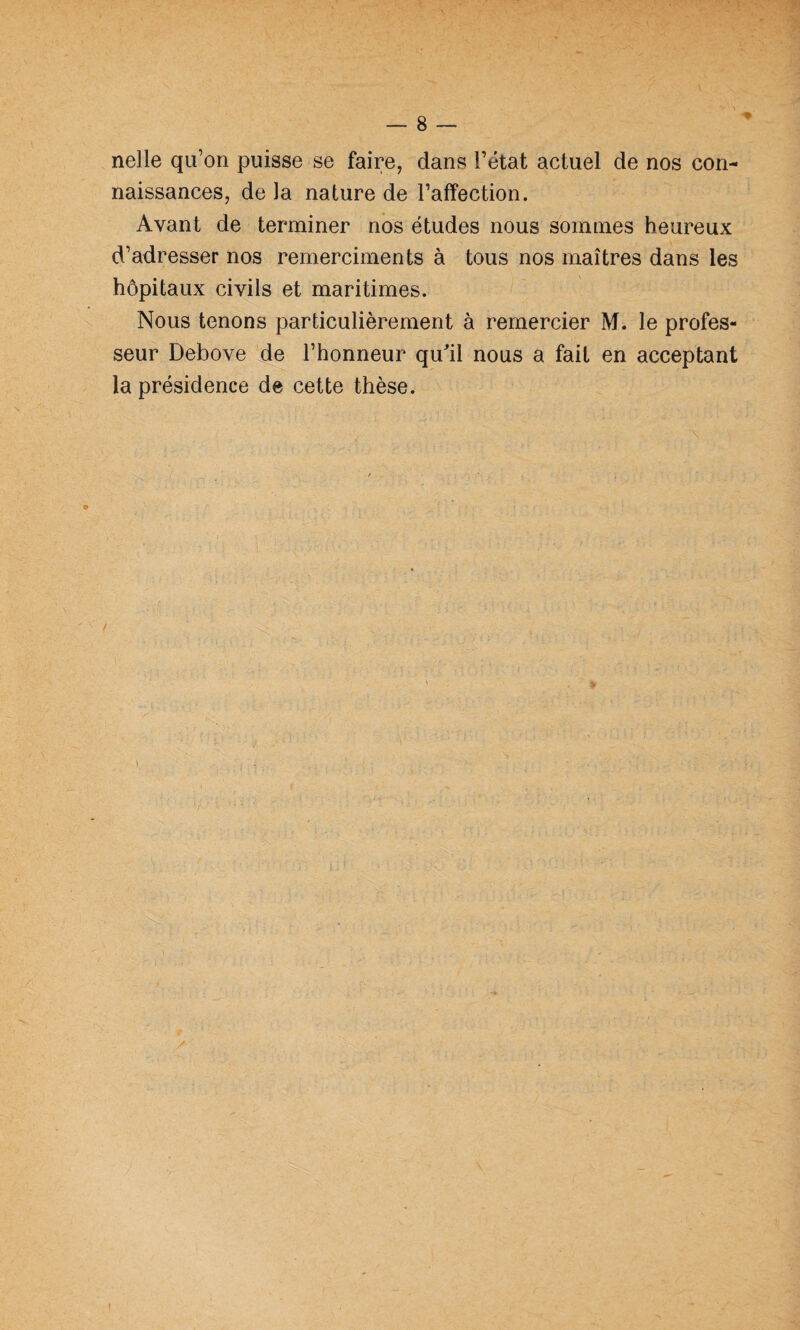 nelle qu’on puisse se faire, dans l’ëtat actuel de nos con¬ naissances, de la nature de l’affection. Avant de terminer nos études nous sommes heureux d’adresser nos remerciments à tous nos maîtres dans les hôpitaux civils et maritimes. Nous tenons particulièrement à remercier M. le profes¬ seur Debove de l’honneur qu^il nous a fait en acceptant la présidence de cette thèse.