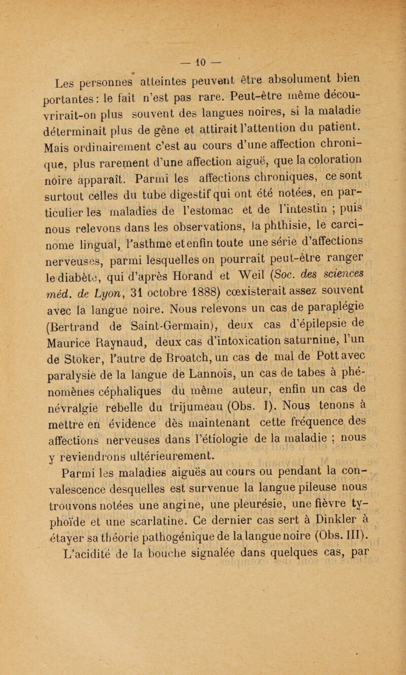 Les personnes atteintes peuvent être absolument bien portantes : le fait n’est pas rare. Peut-être même décou- vrirait-on plus souvent des langues noires, si la maladie déterminait plus de gêne et attirait 1 attention du patient. Mais ordinairement c’est au cours d’une affection chroni¬ que, plus rarement d’une affection aiguë, que la coloration noire apparaît. Parmi les affections chroniques, ce sont surtout celles du tube digestif qui ont été notées, en par¬ ticulier les maladies de l’estomac et de 1 intestin , puis nous relevons dans les observations, la phthisie, le carci¬ nome lingual, Lasthme et enfin toute une série d’affections nerveuses, parmi lesquelles on pourrait peut-être ranger le diabète, qui d’après Horand et Weil (Soc. des sciences méd. de Lyon, 31 octobre 1888) coexisterait assez souvent avec la langue noire. Nous relevons un cas de paraplégie (Bertrand de Saint-Germain), deux cas d épilepsie de Maurice Raynaud, deux cas d’intoxication saturnine, 1 un de Stoker, l’autre de Broatch,un cas de mal de Pottavec paralysie de la langue de Lannois, un cas de tabes à phé¬ nomènes céphaliques du même auteur, enfin un cas de névralgie rebelle du trijumeau (Obs. I). Nous tenons à mettre en évidence dès maintenant cette fréquence des affections nerveuses dans l’étiologie de la maladie ; nous y reviendrons ultérieurement. Parmi les maladies aiguës au cours ou pendant la con¬ valescence desquelles est survenue la langue pileuse nous trouvons notées une angine, une pleurésie, une fièvre ty¬ phoïde et une scarlatine. Ce dernier cas sert à Dinkler à étayer sa théorie pathogénique de la langue noire (Obs. III). L’acidité de la bouche signalée dans quelques cas, par