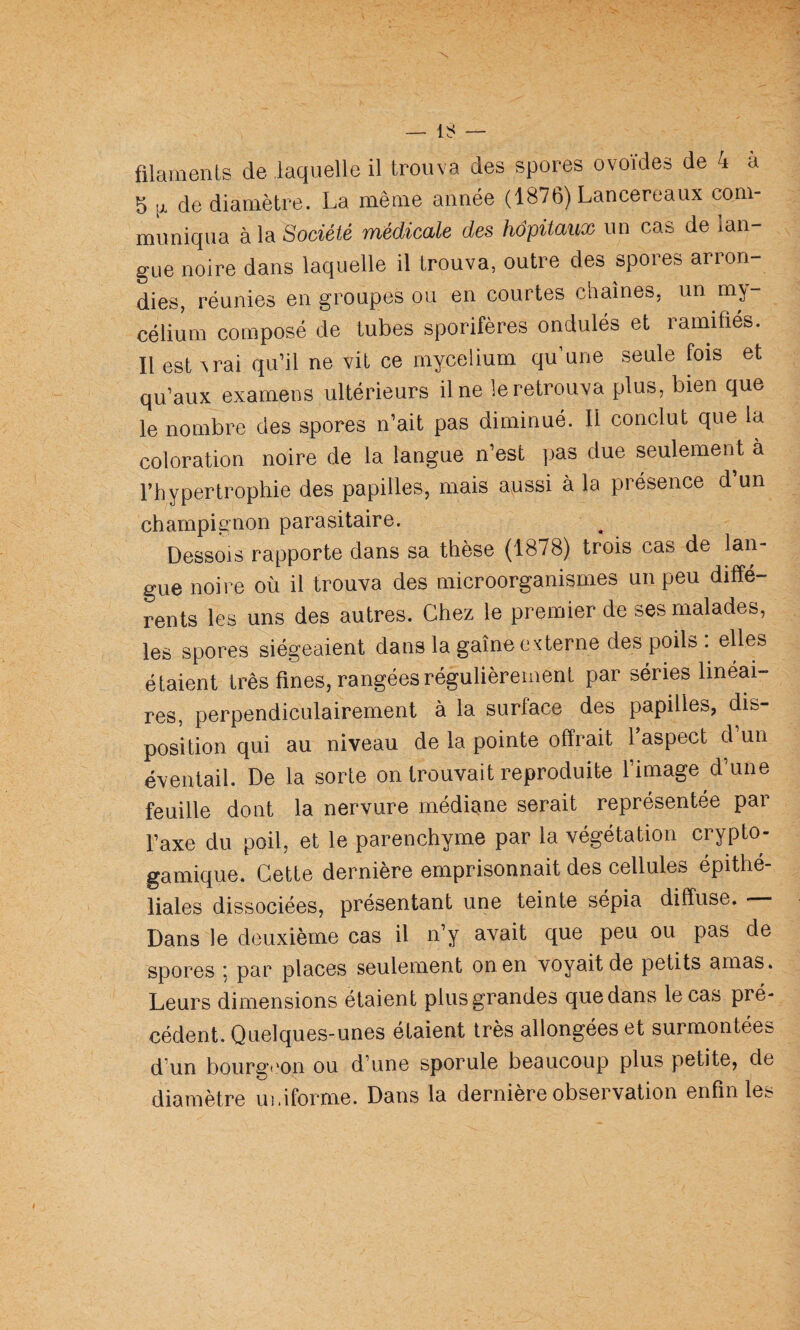 filaments de laquelle il trouva des spores ovoïdes de 4 à 5 ^ de diamètre. La même année (1876) Lancereaux com¬ muniqua à la Société médicale des hôpitaux un cas de lan¬ gue noire dans laquelle il trouva, outre des spores arron¬ dies, réunies en groupes ou en courtes chaînes, un my¬ célium composé de tubes sporifères ondulés et ramifiés. Il est ^rai qu’il ne vit ce mycélium qu’une seule fois et qu’aux examens ultérieurs il ne le retrouva plus, bien que le nombre des spores n’ait pas diminué. Il conclut que la coloration noire de la langue n’est pas due seulement à l’hypertrophie des papilles, mais aussi à la présence d un champignon parasitaire. Dessois rapporte dans sa thèse (1878) trois cas de lan¬ gue noire où il trouva des microorganismes un peu diffé¬ rents les uns des autres. Chez le premier de ses malades, les spores siégeaient dans la gaine externe des poils : elles étaient très fines, rangées régulièrement par séries linéai¬ res, perpendiculairement à la surface des papilles, dis¬ position qui au niveau de la pointe offrait l’aspect d un éventail. De la sorte on trouvait reproduite fimage d’une feuille dont la nervure médiane serait représentée par l’axe du poil, et le parenchyme par la végétation crypto- gamique. Cette dernière emprisonnait des cellules épithé¬ liales dissociées, présentant une teinte sépia diffuse. Dans le deuxième cas il n’y avait que peu ou pas de spores 5 par places seulement on en voyait de petits amas. Leurs dimensions étaient plus grandes que dans le cas pré¬ cédent. Quelques-unes étaient très allongées et surmontées d’un bourgt'on ou d’une sporule beaucoup plus petite, de diamètre uinforme. Dans la dernière observation enfin les