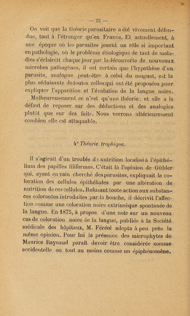 On voit que la théorie parasitaire a été vivement défen¬ due, tant à l’étranger qu’en France. Et actuellement, à une époque où les parasites jouent un rôle si important en pathologie, où le problème étiologique de tant de mala¬ dies s'éclaircit chaque jour par la découverte de nouveaux microbes pathogènes, il est certain que l’hypothèse d’un parasite, analogue peut-être à celui du muguet, est la plus séduisante de toutes celles qui ont été proposées pour expliquer l’apparition et l’évolution de la langue noire. Malheureusement ce n’est qu’une théorie; et elle a le défaut de reposer sur des déductions et des analogies plutôt que sur des faits. Nous verrons ultérieurement combien elle est attaquable. 4° Théorie trophique. 11 s’agirait d’un trouble ds nutrition localisé à l’épithé¬ lium des papilles filiformes. C’était là l’opinion de Gübler qui, ayant en vain cherché des parasites, expliquait la co¬ loration des cellules épithéliales par une altération de nutrition de ces cellules. Refusant toute action aux substan¬ ces colorantes introduites par la bouche, il décrivit l’affec¬ tion comme une coloration noire extrinsèque spontanée de la langue. En 1875, à propos d’une note sur un nouveau cas de coloration noire de la langue, publiée à la Société médicale des hôpitaux, M. Féréol adopta à peu près la même opinion. Pour lui la présence des microphytes de Maurice Raynaud paraît devoir être considérée comme accidentelle ou tout au moins comme un épiphénomène.
