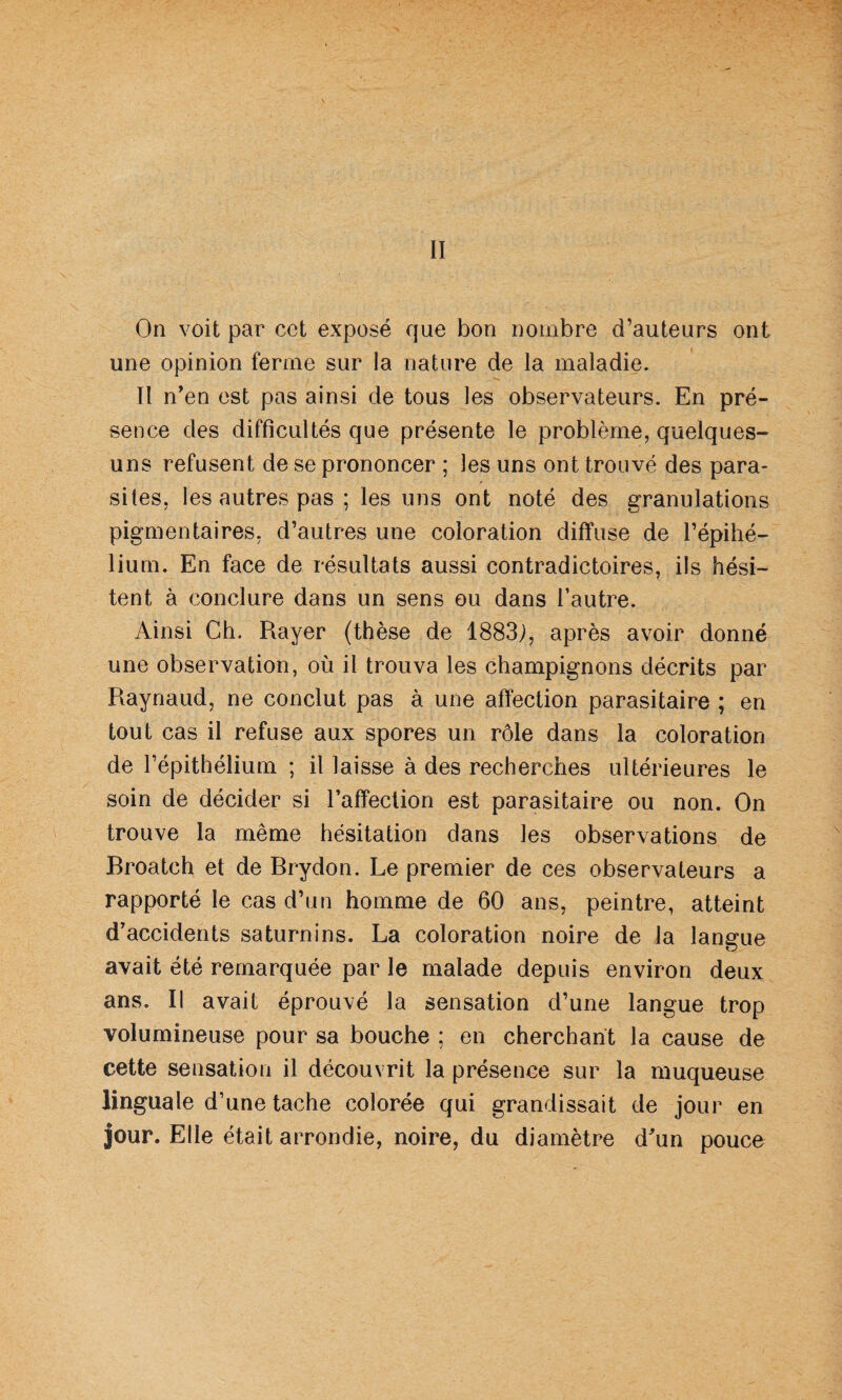 II On voit par cct exposé que bon nombre d’auteurs ont une opinion ferme sur la nature de la maladie. Il n’en est pas ainsi de tous les observateurs. En pré¬ sence des difficultés que présente le problème, quelques- uns refusent de se prononcer ; les uns ont trouvé des para¬ sites, les autres pas ; les uns ont noté des granulations pigmentaires, d’autres une coloration diffuse de l’épihé- lium. En face de résultats aussi contradictoires, ils hési¬ tent à conclure dans un sens ou dans l’autre. Ainsi Ch. Rayer (thèse de 1883;, après avoir donné une observation, où il trouva les champignons décrits par Raynaud, ne conclut pas à une affection parasitaire ; en tout cas il refuse aux spores un rôle dans la coloration de l’épithélium ; il laisse à des recherches ultérieures le soin de décider si l’affection est parasitaire ou non. On trouve la même hésitation dans les observations de Broatch et de Brydon. Le premier de ces observateurs a rapporté le cas d’un homme de 60 ans, peintre, atteint d’accidents saturnins. La coloration noire de la langue avait été remarquée par le malade depuis environ deux ans. Il avait éprouvé la sensation d’une langue trop volumineuse pour sa bouche ; en cherchant la cause de cette sensation il découvrit la présence sur la muqueuse linguale d’une tache colorée qui grandissait de jour en jour. Elle était arrondie, noire, du diamètre d’un pouce