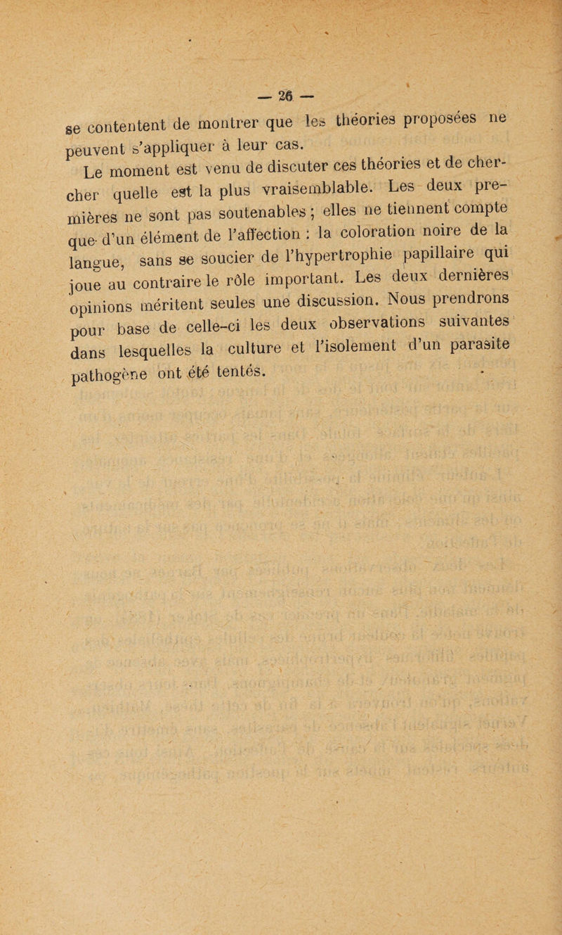 se contentent de montrer que les théories proposées ne peuvent s’appliquer à leur cas. Le moment est venu de discuter ces théories et de cher¬ cher quelle est la plus vraisemblable. Les deu.x pre¬ mières ne sont pas soutenables ; elles ne tiennent compte que- d’un élément de l’affection : la coloration noire de la langue, sans se soucier de l’hypertrophie papillaire qui joue au contraire le rôle important. Les deux dernières opinions méritent seules une discussion. Nous prendrons pour base de celle-ci les deux observations suivantes dans lesquelles la culture et 1 isolement d un parasite pathogène ont été tentés.