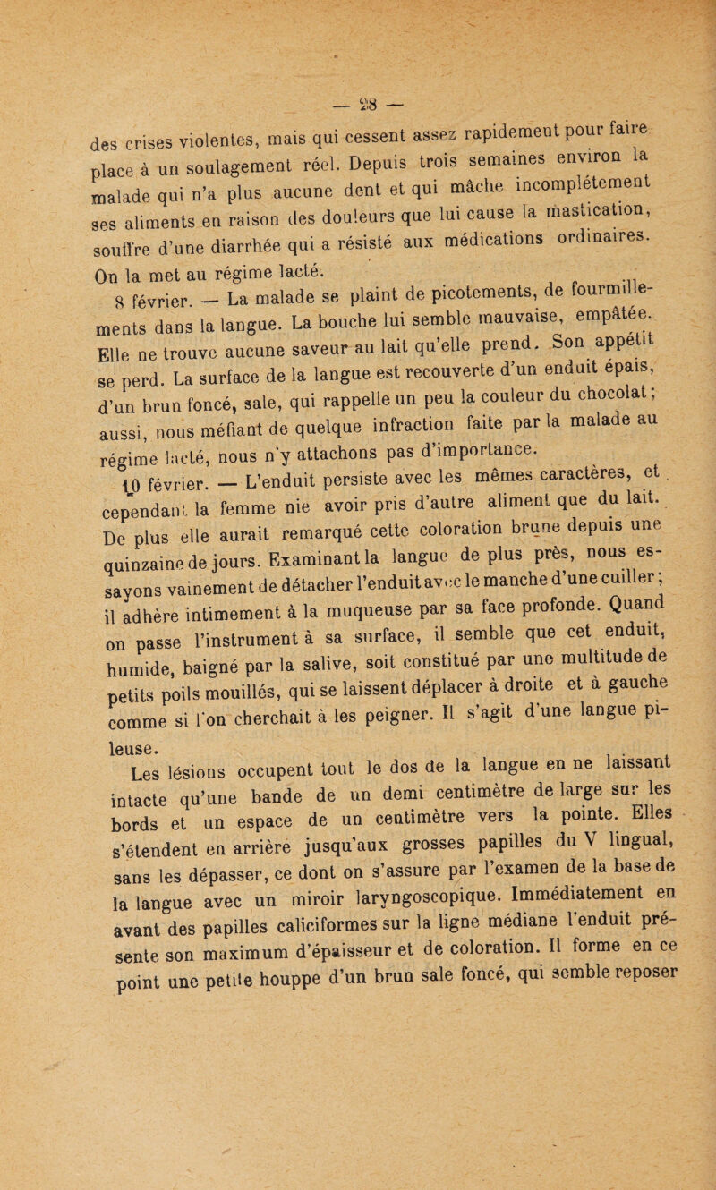 des crises violentes, mais qui cessent assez rapidement pour faire place à un soulagement réel. Depuis trois semaines environ la malade qui n’a plus aucune dent et qui mâche incomplètement ses aliments en raison des douleurs que lui cause la mastication, souffre d’une diarrhée qui a résisté aux médications ordinaires. On la met au régime lacté. 8 février - La malade se plaint de picotements, de fourmille¬ ments dans la langue. La bouche lui semble mauvaise, empâtée Elle ne trouve aucune saveur au lait qu elle prend. Son appe i se perd. La surface de la langue est recouverte d’un enduit épais, d’un brun foncé, sale, qui rappelle un peu la couleur du chocolat; aussi, nous méfiant de quelque infraction faite parla malade au régime lacté, nous n y attachons pas d’importance. 10 février. — L’enduit persiste avec les mêmes caractères, et cep'endani. la femme nie avoir pris d’autre aliment que du lait. De plus elle aurait remarqué cette coloration brune depuis une quinzaine de jours. Examinant la langue de plus près, nous es¬ sayons vainement de détacher l’enduit avec le manche d’une cuiller ; il adhère intimement à la muqueuse par sa face profonde. Quand on passe l’instrument à sa surface, il semble que cet enduit, humide, baigné par ta salive, soit constitué par une multitude de petits poils mouillés, qui se laissent déplacer à droite et à gauche comme si l'on cherchait à les peigner. Il s’agit d’une langue pi- ICQSG • Les lésions occupent tout le dos de la langue en ne laissant intacte qu’une bande de un demi centimètre de large sur les bords et un espace de un centimètre vers la pointe. Elles s’étendent en arrière jusqu’aux grosses papilles du V lingual, sans les dépasser, ce dont on s’assure par l’examen de la base de la langue avec un miroir laryngoscopique. Immédiatement en avant des papilles caliciformes sur la ligne médiane l’enduit pré¬ sente son maximum d’épaisseur et de coloration. Il forme en ce point une petite houppe d’un brun sale foncé, qui semble reposer