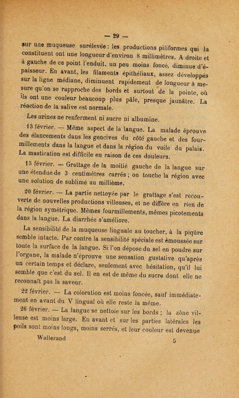 sur une muqueuse surélevée : les productions piliformes qui la constituent ont une longueur d’environ 8 millimètres. A droite et à gauche de ce point l’enduit, un peu moins foncé, diminue d’é¬ paisseur. En avant, les filaments épithéliaux, assez développés sur la ligne médiane, diminuent rapidement de longueur à me¬ sure qu’on se rapproche des bords et surtout de la pointe, où fis ont une couleur beaucoup plus pâle, presque jaunâtre. La réaction de la salive est normale. Les urines ne renferment ni sucre ni albumine. 13 février. - Même aspect de la langue. La malade éprouve des élancements dans les gencives du côté gauche et des four¬ millements dans la langue et dans la région du voile du palais. La mastication est difficile en raison de ces douleurs. 1S février. — Grattage de la moitié gauche de la langue sur une étendue de 3 centimètres carrés ; on touche la région avec une solution de sublimé au millième. 20 février. — La partie nettoyée par le grattage s’est recou¬ verte de nouvelles productions villeuses, et ne diffère en rien de la région symétrique. Mêmes fourmillements, mêmes picotements dans la langue. La diarrhée s’améliore. La sensibilité de la muqueuse linguale au toucher, à la piqûre semble intacte. Par contre la sensibilité spéciale est émoussée sur toute la surface de la langue. Si l’on dépose du sel en poudre sur 1 organe, la malade n’éprouve une sensation gustative qu’après un certain temps et déclare, seulement avec hésitation, qu’il lui semble que c est du sel. 11 en est de même du sucre dont elle ne reconnaît pas la saveur. 22 février. — La coloration est moins foncée, sauf immédiate¬ ment en avant du V lingual où elle reste la même. 26 février. — La langue-se nettoie sur les bords ; la zône vil¬ leuse est moins large. En avant et sur les parties latérales les poils sont moins longs, moins serrés, et leur couleur est devenue Wallerand c