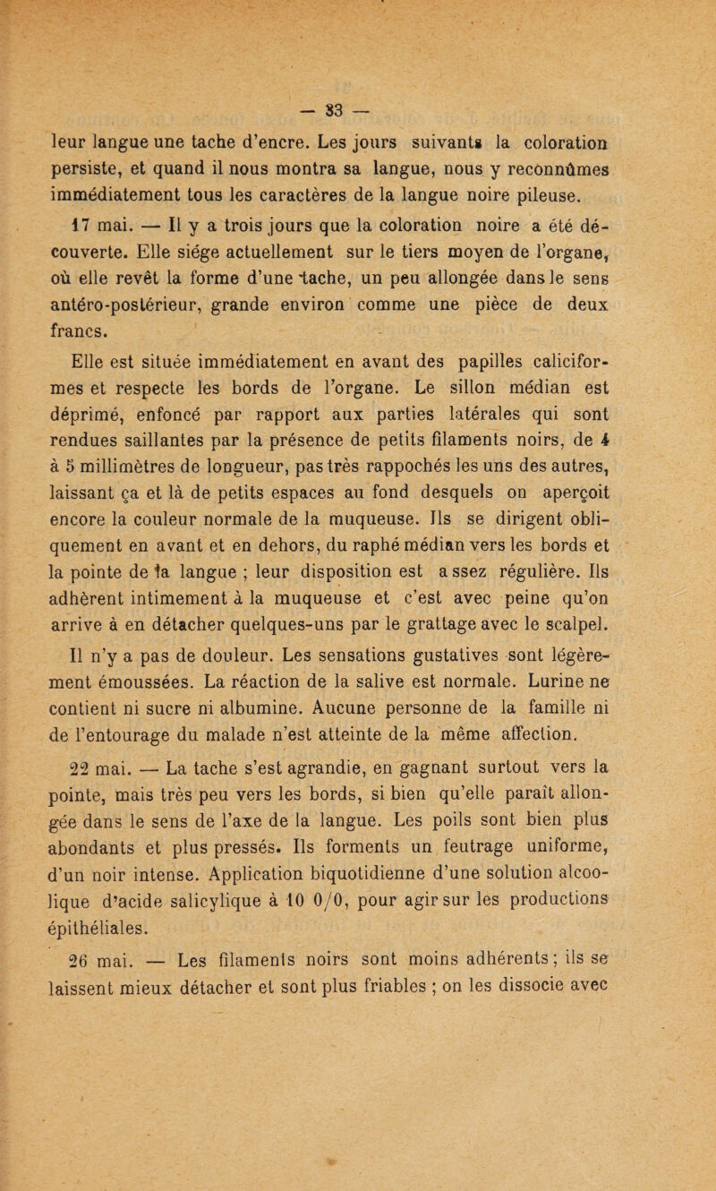 - 83 — leur langue une tache d’encre. Les jours suivants la coloration persiste, et quand il nous montra sa langue, nous y reconnûmes immédiatement tous les caractères de la langue noire pileuse. 17 mai. — Il y a trois jours que la coloration noire a été dé¬ couverte. Elle siège actuellement sur le tiers moyen de l’organe, où elle revêt la forme d’une lâche, un peu allongée dans le sens antéro-postérieur, grande environ comme une pièce de deux francs. Elle est située immédiatement en avant des papilles calicifor¬ mes et respecte les bords de l’organe. Le sillon médian est déprimé, enfoncé par rapport aux parties latérales qui sont rendues saillantes par la présence de petits filaments noirs, de i à 5 millimètres de longueur, pas très rappochés les uns des autres, laissant ça et là de petits espaces au fond desquels on aperçoit encore la couleur normale de la muqueuse. Ils se dirigent obli¬ quement en avant et en dehors, du raphé médian vers les bords et la pointe de ^a langue ; leur disposition est assez régulière. Ils adhèrent intimement a la muqueuse et c’est avec peine qu’on arrive à en détacher quelques-uns par le grattage avec le scalpel. Il n’y a pas de douleur. Les sensations gustatives sont légère¬ ment émoussées. La réaction de la salive est normale. Lurine ne contient ni sucre ni albumine. Aucune personne de la famille ni de l’entourage du malade n’est atteinte de la même affection. 22 mai. — La tache s’est agrandie, en gagnant surtout vers la pointe, mais très peu vers les bords, si bien qu’elle paraît allon¬ gée dans le sens de l’axe de la langue. Les poils sont bien plus abondants et plus pressés. Ils ferments un feutrage uniforme, d’un noir intense. Application biquotidienne d’une solution alcoo¬ lique d’acide salicylique à 10 0/0, pour agir sur les productions épithéliales. 26 mai. — Les filaments noirs sont moins adhérents; ils se laissent mieux détacher et sont plus friables ; on les dissocie avec