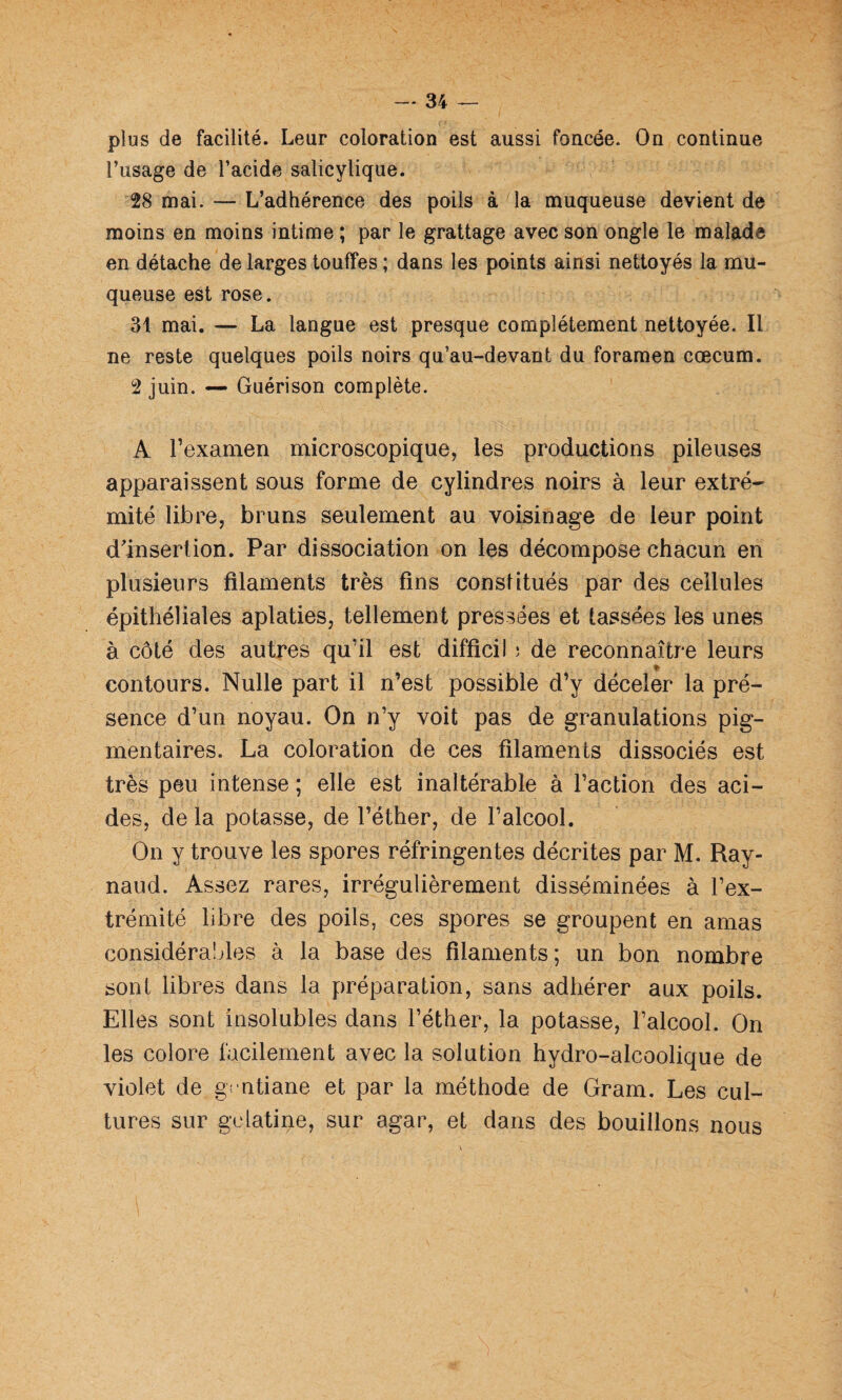 plus de facilité. Leur coloration est aussi foncée. On continue l’usage de l’acide salicylique. 28 mai. — L’adhérence des poils à la muqueuse devient de moins en moins intime ; par le grattage avec son ongle le malade en détache de larges touffes; dans les points ainsi nettoyés la mu¬ queuse est rose. 31 mai. — La langue est presque complètement nettoyée. Il ne reste quelques poils noirs qu’au-devant du foramen cæcum. 2 juin. — Guérison complète. A l’examen microscopique, les productions pileuses apparaissent sous forme de cylindres noirs à leur extré¬ mité libre, bruns seulement au voisinage de leur point d'insertion. Par dissociation on les décompose chacun en plusieurs filaments très fins constitués par des cellules épithéliales aplaties, tellement pressées et tassées les unes à côté des autres qu’il est difficil ; de reconnaître leurs » contours. Nulle part il n’est possible d’y déceler la pré¬ sence d’un noyau. On n’y voit pas de granulations pig¬ mentaires. La coloration de ces filaments dissociés est très peu intense ; elle est inaltérable à l’action des aci¬ des, delà potasse, de l’éther, de l’alcool. On y trouve les spores réfringentes décrites par M. Ray¬ naud. Assez rares, irrégulièrement disséminées à l’ex¬ trémité libre des poils, ces spores se groupent en amas considérables à la base des filaments; un bon nombre sont libres dans la préparation, sans adhérer aux poils. Elles sont insolubles dans l’éther, la potasse, l’alcool. On les colore facilement avec la solution hydro-alcoolique de violet de gvntiane et par la méthode de Gram. Les cul¬ tures sur gélatine, sur agar, et dans des bouillons nous