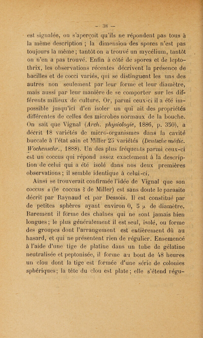 est signalée, on s’aperçoit qu’ils ne répondent pas tous à la même description ; la dimension des spores n’est pas toujours la même; tantôt on a trouvé un mycélium, tantôt on n’en a pas trouvé. Enfin à côté de spores et de lepto- thrix, les observations récentes décrivent la présence de bacilles et de cocci variés, qni se distinguent les uns des autres non seulement par leur forme et leur diamètre, mais aussi par leur manière de se comporter sur les dif¬ férents milieux de culture. Or, parmi ceux-ci il a été im¬ possible jusqu’ici d’en isoler un qui ait des propriétés différentes de celles des microbes normaux de la bouche. On sait que Vignal (Arch. physiologie^ 1886, p. 350), a décrit 18 variétés de micro-organismes dans la cavité buccale à l’état sain et .Miller 25 variétés {Deutschemédic. Wochenschr., 1888). Un des plus fréqueuts parmi ceux-ci est un coccus qui répond assez exactement à la descrip¬ tion de celui qui a été isolé dans nos deux premières observations; il semble identique à celui-ci. Ai nsi se trouverait confirmée l’idée de Vignal que son coccus a (le coccus c de Miller) est sans doute le parasite décrit par Raynaud et par Dessois. Il est constitué par de petites sphères ayant environ 0, 5 [x de diamètre. Rarement il forme des chaînes qui ne sont jamais bien longues; le plus généralement il est seul, isolé, ou forme des groupes dont l’arrangement est entièrement dû au hasard, et qui ne présentent rien de régulier. Ensemencé à l’aide d’une tige de platine dans un tube de gélatine neutralisée et peptonisée, il forme au bout de 48 heures un clou dont la tige est formée d'une série de colonies sphériques; la tête du clou est plate; elle s’étend régu-