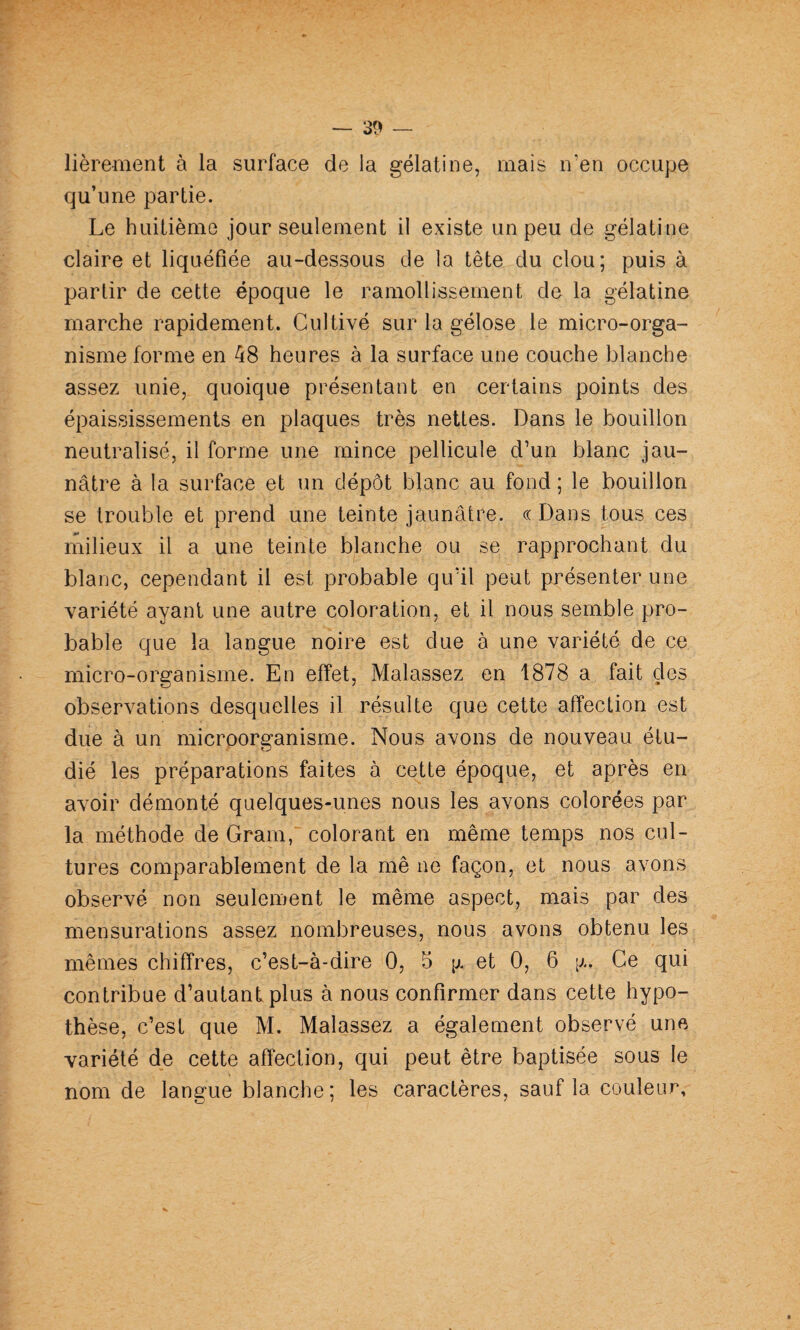 lièrement à la surface de la gélatine, mais n’en occupe qu’une partie. Le huitième jour seulement il existe un peu de gélatine claire et liquéfiée au-dessous de la tête du clou; puis à partir de cette époque le ramollissement de la gélatine marche rapidement. Cultivé sur la gélose le micro-orga¬ nisme forme en 48 heures à la surface une couche blanche assez unie, quoique présentant en certains points des épaississements en plaques très nettes. Dans le bouillon neutralisé, il forme une mince pellicule d’un blanc jau¬ nâtre à la surface et un dépôt blanc au fond ; le bouillon se trouble et prend une teinte jaunâtre, ce Dans tous ces radieux il a une teinte blanche ou se rapprochant du blanc, cependant il est probable qu’il peut présenter une variété ayant une autre coloration, et il nous semble pro¬ bable que la langue noire est due à une variété de ce micro-organisme. En effet, Malassez en 1878 a fait des observations desquelles il résulte que cette affection est due à un microorganisme. Nous avons de nouveau étu¬ dié les préparations faites à cette époque, et après en avoir démonté quelques-unes nous les avons colorées par la méthode de Gram,“ colorant en même temps nos cul¬ tures comparablement de la mê ne façon, et nous avons observé non seulement le même aspect, mais par des mensurations assez nombreuses, nous avons obtenu les mêmes chiffres, c’est-à-dire 0, 5 et 0, 6 [j.. Ce qui contribue d’autant plus à nous confirmer dans cette hypo¬ thèse, c’est que M. Malassez a également observé une variété de cette affection, qui peut être baptisée sous le nom de langue blanche; les caractères, sauf la couleur.