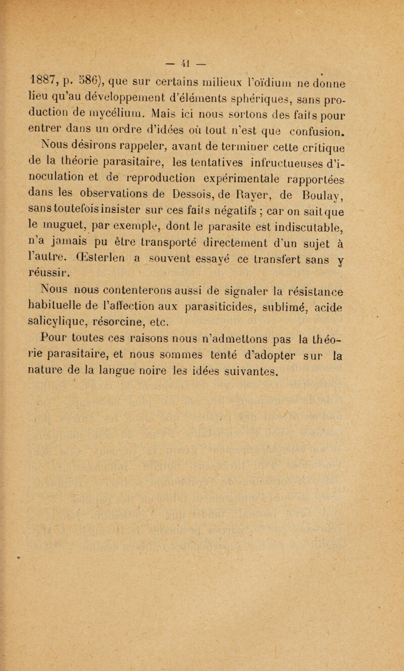 1887, p. 586), que sur certains milieux Toïdium ne donne lieu qu’au développement d’éléments sphériques, sans pro¬ duction de mycélium. Mais ici nous sortons des faits pour entrer dans un ordre d’idees où tout n’est que confusion. Nous désirons rappeler, avant de terminer cette critique de la théorie parasitaire, les tentatives infructueuses d’i¬ noculation et de reproduction expérimentale rapportées dans les observations de Dessois, de Rayer, de Boulay, sans toutefois insister sur ces faits négatifs ; car on sait que le muguet, par exemple, dont le parasite est indiscutable, n’a jamais pu être transporté directement d’un sujet à l’autre. Œsterlen a souvent essayé ce transfert sans y réussir. Nous nous contenterons aussi de signaler la résistance habituelle de l’affection aux parasiticides, sublimé, acide salicylique, résorcine, etc. Pour toutes ces raisons nous n’admettons pas la théo¬ rie parasitaire, et nous sommes tenté d’adopter sur la nature de la langue noire les idées suivantes.