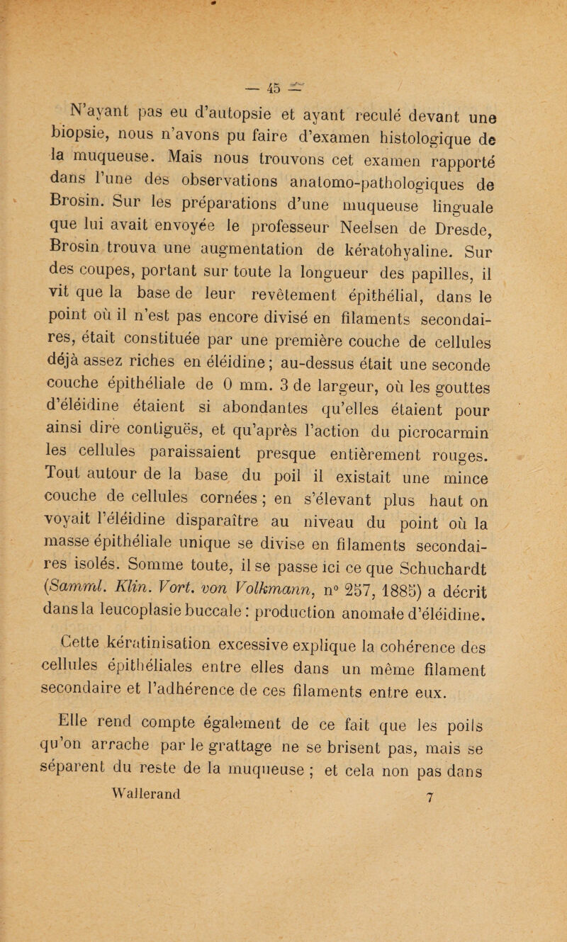 N’ayant pas eu d’autopsie et ayant reculé devant une biopsie, nous n’avons pu faire d’examen histologique de la muqueuse. Mais nous trouvons cet examen rapporté dans 1 une des observations anatomo-pathologiques de Brosin. Sur les préparations d’une muqueuse linguale que lui avait envoyée le professeur Neelsen de Dresde, Brosin trouva une augmentation de kératohyaline. Sur des coupes, portant sur toute la longueur des papilles, il vit que la base de leur revêtement épithélial, dans le point où il n est pas encore divisé en filaments secondai¬ res, était constituée par une première couche de cellules déjà assez riches en éléidine ; au-dessus était une seconde couche épithéliale de 0 mm. 3 de largeur, où les gouttes d éléidine étaient si abondantes qu’elles étaient pour ainsi dire contiguës, et qu’après l’action du picrocarmin les cellules paraissaient presque entièrement rouges. Tout autour de la base du poil il existait une mince couche de cellules cornées ; en s’élevant plus haut on voyait l’éléidine disparaître au niveau du point où la masse épithéliale unique se divise en filaments secondai¬ res isolés. Somme toute, il se passe ici ce que Schuchardt {Samml. Klin. Vort, von Folkmann, n° 257, 1885) a décrit dans la leucoplasie buccale : production anomale d’éléidine. Cette kératinisation excessive explique la cohérence des cellules épitliéliales entre elles dans un même filament secondaire et l’adhérence de ces filaments entre eux. Elle rend compte également de ce fait que les poils qu on arrache par le grattage ne se brisent pas, mais se séparent du reste de la muqueuse ; et cela non pas dans WaJlerand 7