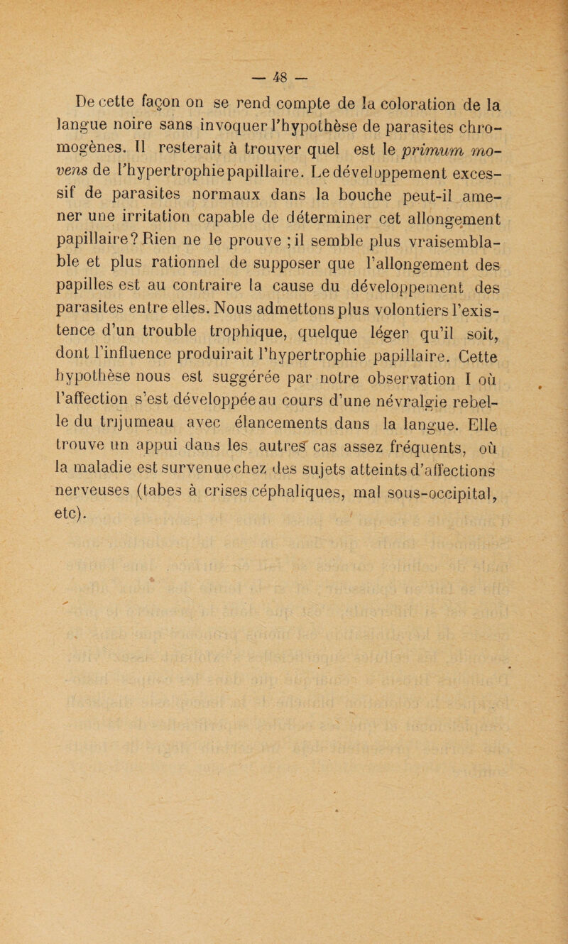 De cette façon on se rend compte de la coloration de la langue noire sans invoquer Thypothèse de parasites chro¬ mogènes. Tl resterait à trouver quel est le primum mo- vens de l'hypertrophie papillaire. Le développement exces¬ sif de parasites normaux dans la bouche peut-il ame¬ ner une irritation capable de déterminer cet allongement papillaire? Rien ne le prouve ;il semble plus vraisembla¬ ble et plus rationnel de supposer que l’allongement des papilles est au contraire la cause du développement des parasites entre elles. Nous admettons plus volontiers l’exis¬ tence d’un trouble trophique, quelque léger qu’il soit, dont l’influence produirait l’hypertrophie papillaire. Cette hypothèse nous est suggérée par notre observation I où l’affection s’est développée au cours d’une névralgie rebel¬ le du trijumeau avec élancements dans la langue. Elle trouve un appui dans les autres cas assez fréquents, où la maladie est survenue chez des sujets atteints d'affections nerveuses (tabes à crises céphaliques, mal sous-occipital, etc).