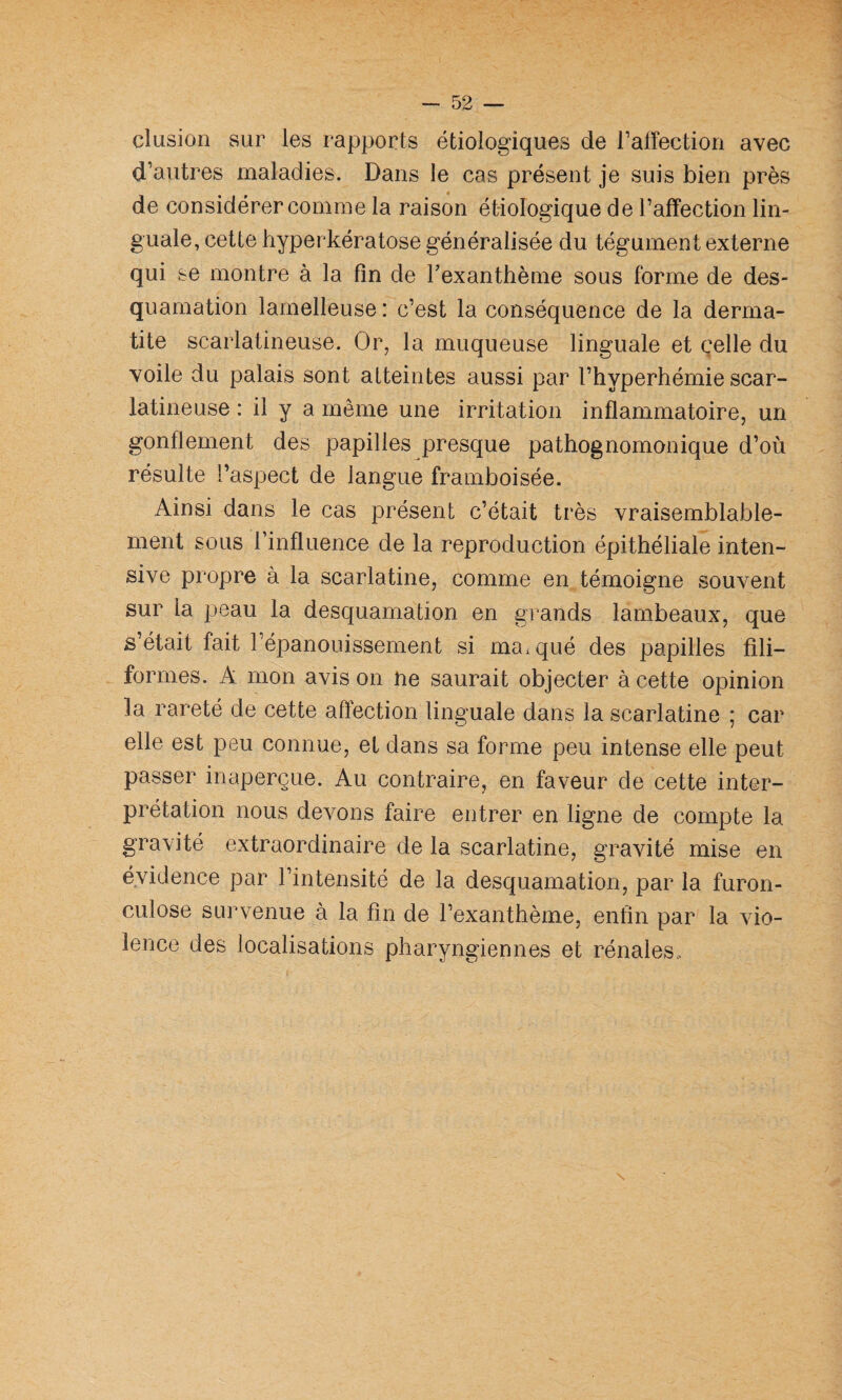 1 clusion sur les rapports étiologiques de l’affection avec d’autres maladies. Dans le cas présent je suis bien près de considérer comme la raison étiologique de l’affection lin¬ guale, cette hyperkératose généralisée du tégument externe qui se montre à la fin de Texanthème sous forme de des¬ quamation lamelleuse: c’est la conséquence de la derma¬ tite scarlatineuse. Or, la muqueuse linguale et celle du voile du palais sont atteintes aussi par l’hyperhémie scar¬ latineuse : il y a même une irritation inflammatoire, un gonflement des papilles presque pathognomonique d’où résulte l’aspect de langue framboisée. Ainsi dans le cas présent c’était très vraisemblable¬ ment sous l’influence de la reproduction épithéliale inten¬ sive propre à la scarlatine, comme en témoigne souvent sur la peau la desquamation en grands lambeaux, que s’était fait l’épanouissement si manqué des papilles fili¬ formes. A mon avis on ne saurait objecter à cette opinion la rareté de cette affection linguale dans la scarlatine ; car elle est peu connue, et dans sa forme peu intense elle peut passer inaperçue. Au contraire, en faveur de cette inter¬ prétation nous devons faire entrer en ligne de compte la gravité extraordinaire de la scarlatine, gravité mise en évidence par l’intensité de la desquamation, par la furon¬ culose survenue à la fin de l’exanthème, enfin par la vio¬ lence des localisations pharyngiennes et rénales.