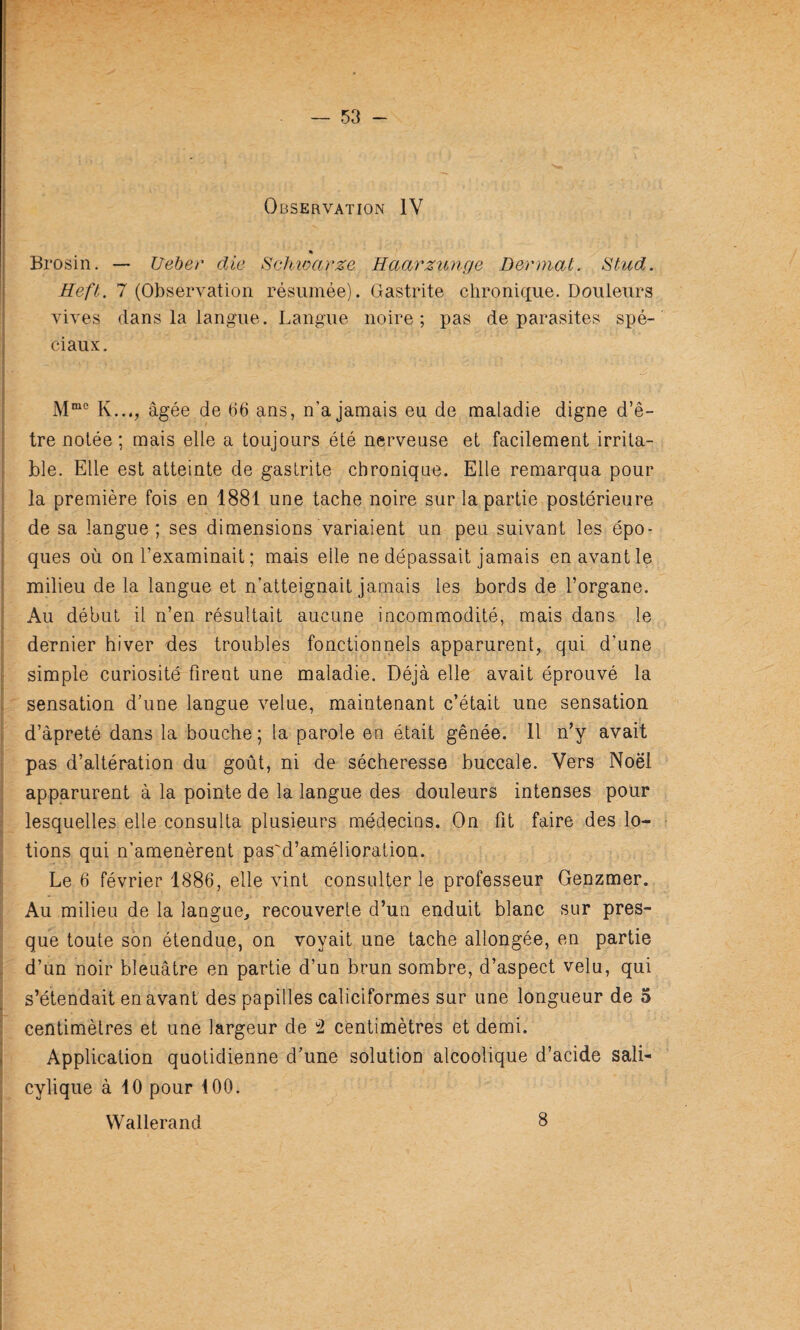 Observation IV * Brosin. — Ueber die Schwarze Haarzunge Derniat. Stud. Heft. 7 (Observation résumée). Gastrite chronique. Douleurs vives dans la langue. Langue noire; pas de parasites spé¬ ciaux. K..., âgée de tld ans, n’a jamais eu de maladie digne d’ê¬ tre notée ; mais elle a toujours été nerveuse et facilement irrita¬ ble. Elle est atteinte de gastrite chronique. Elle remarqua pour la première fois en 1881 une tache noire sur la partie postérieure de sa langue ; ses dimensions variaient un peu suivant les épo¬ ques où on l’examinait ; mais elle ne dépassait jamais en avant le milieu de la langue et n’atteignait jamais les bords de l’organe. Au début il n’en résultait aucune incommodité, mais dans le dernier hiver des troubles fonctionnels apparurent, qui d’une simple curiosité firent une maladie. Déjà elle avait éprouvé la sensation d’une langue velue, maintenant c’était une sensation d’âpreté dans la bouche ; la parole en était gênée. 11 n’y avait pas d’altération du goût, ni de sécheresse buccale. Vers Noël apparurent à la pointe de la langue des douleurs intenses pour lesquelles elle consulta plusieurs médecins. On fit faire des lo¬ tions qui n’amenèrent pas'd’amélioration. Le 6 février 1886, elle vint consulter le professeur Genzmer. Au milieu de la langue, recouverte d’un enduit blanc sur pres¬ que toute son étendue, on voyait une tache allongée, en partie d’un noir bleuâtre en partie d’un brun sombre, d’aspect velu, qui s’étendait en avant des papilles caliciformes sur une longueur de 5 centimètres et une largeur de centimètres et demi. Application quotidienne d’une solution alcoolique d’acide sali- cylique à 10 pour 100. Wallerand 8