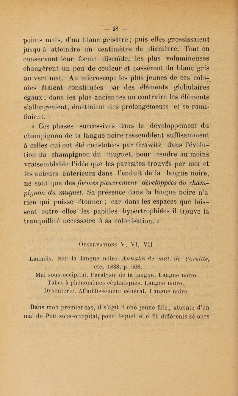points mats, d’un blanc grisâtre; puis elles grossissaient jusqu à atteindre un centimètre de diamètre. Tout en conservant leur forme discoïde, les plus volumineuses changèrent un peu de couleur et passèrent du blanc gris au vert mat. Au microscope les plus jeunes de ces colo¬ nies étaient constituées par des éléments globulaires égaux ; dans les plus anciennes au contraire les éléments s’allongeaient, émettaient des prolongements et se rami¬ fiaient. f( Ces phases successives dans le développement du champignon de la langue noire ressemblent suffisamment à celles qui ont été constatées par Grawitz dans l’évolu¬ tion du champignon du muguet, pour rendre au moins vraisemblable Tidée que les parasites trouvés par moi et les auteurs antérieurs dans l’enduit de la langue noire, ne sont que des /ormes pauvrement développées du cfiam- pignon du muguet. Sa présence dans la langue noire n’a rien qui puisse étonner ; car dans les espaces que lais¬ sent entre elles les papilles hypertrophiées il tr,ouve la tranquillité nécessaire à sa colonisation. » Observations V, VI, VU Lannois. Sur la langue noire. Annales de mal. de Voreille., etc. 1888, p. 568. Mal sous-occipital. Paralysie de la langue. Langue noire. Tabes à phénomènes céphaliques. Langue noire. Dysentérie. Affaiblissement général. Langue noire. Dans mon premier cas, il s’agit d’une jeune fille, atteinte d’un mal de Pott sous-occipital, pour lequel elle fit différents séjours