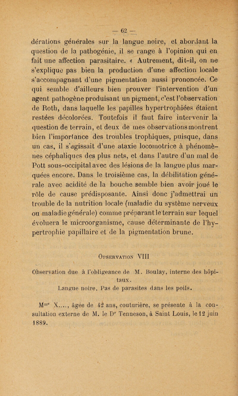 dérations générales sur la langue noire, et abordant la question de la pathogénie, il se range à l’opinion qui en fait une affection parasitaire. « Autrement, dit-il, on ne s’explique pas bien la production d’une affection locale s’accompagnant d’une pigmentation aussi prononcée. Ce qui semble d’ailleurs bien prouver l’intervention d’un agent pathogène produisant un pigment, c’est l’observation de Roth, dans laquelle les papilles hypertrophiées étaient restées décolorées. Toutefois il faut faire intervenir la question de terrain, et deux de mes observations montrent bien l’imporlance des troubles trophiques, puisque, dans un cas, il s’agissait d’une ataxie locomotrice à phénomè¬ nes céphaliques des plus nets, et dans l’autre d’un mal de Pott sous-occipital avec des lésions de la langue plus mar¬ quées encore. Dans le troisième cas, la débilitation géné¬ rale avec acidité de la bouche semble bien avoir joué le rôle de cause prédisposante. Ainsi donc j’admettrai un trouble de la nutrition locale (maladie du système nerveux ou maladie générale) comme préparant le terrain sur lequel évoluera le microorganisme, cause déterminante de l’hy¬ pertrophie papillaire et de la pigmentation brune. Observation VIII Observation due à l’obligeance de M. Boulay, interne des hôpi¬ taux. Langue noire. Pas de parasites dans les poils. X...., âgée de 42 ans, couturière, se présente à la con¬ sultation externe de M. le D’’ Tenneson, à Saint Louis, le 12 juin 1889.