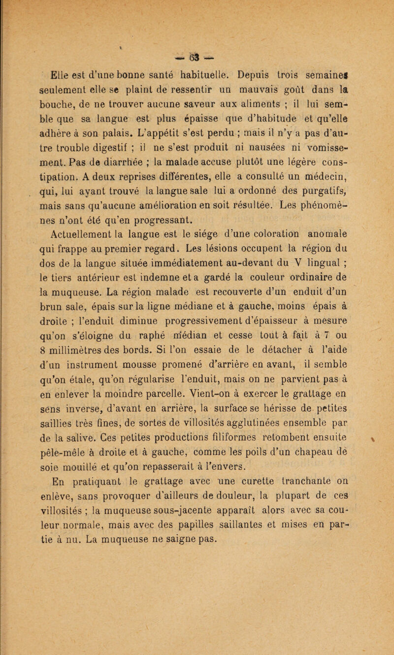 Elie est d’une bonne santé habituelle. Depuis trois semaines seulement elle se plaint de ressentir un mauvais goût dans la bouche, de ne trouver aucune saveur aux aliments ; il lui sem¬ ble que sa langue est plus épaisse que d’habitude et qu’elle adhère à son palais. L’appétit s’est perdu ; mais il n’y a pas d’au¬ tre trouble digestif ; il ne s’est produit ni nausées ni vomisse¬ ment. Pas de diarrhée ; la malade accuse plutôt une légère cons¬ tipation. A deux reprises différentes, elle a consulté un médecin, qui, lui ayant trouvé la langue sale lui a ordonné des purgatifs, mais sans qu’aucune amélioration en soit résultée. Les phénomè¬ nes n’ont été qu’en progressant. Actuellement la langue est le siège d’une coloration anomale qui frappe au premier regard. Les lésions occupent la région du dos de la langue située immédiatement au-devant du V lingual ; le tiers antérieur est indemne et a gardé la couleur ordinaire de la muqueuse. La région malade est recouverte d’un enduit d’un brun sale, épais sur la ligne médiane et à gauche, moins épais à droite ; l’enduit diminue progressivement d’épaisseur à mesure qu’on s’éloigne du raphé m‘édian et cesse tout à fait à 7 ou 8 millimètres des bords. Si l’on essaie de le détacher à l’aide d’un instrument mousse promené d’arrière en avant, il semble qu’on étale, qu’on régularise l’enduit, mais on ne parvient pas à en enlever la moindre parcelle. Vient-on à exercer le grattage en sens inverse, d’avant en arrière, la surface se hérisse de. petites saillies très fines, de sortes de villosités agglutinées ensemble par de la salive. Ces petites productions filiformes retombent ensuite pêle-mêle à droite et à gauche, comme les poils d’un chapeau dé soie mouillé et qu’on repasserait à l’envers. En pratiquant le grattage avec une curette tranchante on enlève, sans provoquer d’ailleurs de douleur, la plupart de ces villosités; la muqueuse sous-jacente apparaît alors avec sa cou¬ leur normale, mais avec des papilles saillantes et mises en par¬ tie à nu. La muqueuse ne saigne pas.