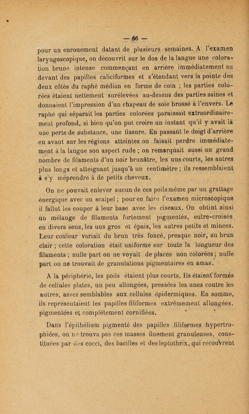 pour un enrouement datant de plusieurs semaines. A l’examen laryngoscopique, on découvrit sur le dos de la langue une colora¬ tion brune intense commençant en arrière immédiatement au devant des papilles caliciformes et s’étendant vers la pointe des deux côtés du raphé médian en forme de coin ; les parties colo¬ rées étaient nettement surélevées au-dessus des parties saines et donnaient l’impression d’un chapeau de soie brossé à l’envers. Le raphé qui séparait les parties colorées paraissait extraordinaire¬ ment profond, si bien qu’on put croire un instant qu’il y avait là une perte de substance, une tissure. En passant le doigt d’arrière en avant sur les régions atteintes on faisait perdre immédiate¬ ment à la langue son aspect rude ; on remarquait aussi un grand nombre de filaments d’un noir brunâtre, les uns courts, les autres plus longs et atteignant jusqu’à un centimètre ; ils ressemblaient à s’y méprendre à de petits cheveux. On ne pouvait enlever aucun de ces poils même par un grattage énergique avec un scalpel ; pour en faire l’examen microscopique il fallut les couper à leur base avec les ciseaux. On obtint ainsi un mélange de filaments fortement pigmentés, entre-croisés en divers sens, les uns gros et épais, les autres petits et minces. Leur couleur variait du brun très foncé, presque noir, au brun clair ; cette coloration était uniforme sur toute la longueur des filaments ; nulle part on ne voyait de places non colorées ; nulle part on ne trouvait de granulations pigmentaires en amas. A la périphérie, les poils étaient plus courts. Ils étaient formés de cellules plates, un peu allongées, pressées les unes contre les autres, assez semblables aux cellules épidermiques. En somme, ils représentaient les papilles filiformes extrêmement allongées, pigmentées et complètement cornifiées. Dans l’épithélium pigmenté des papilles filifoirmes hypertro¬ phiées, on no trouva pas ces masses finement granuleuses, cons¬ tituées par dos cocci, des bacilles et desleptothrix, qui recouvrent