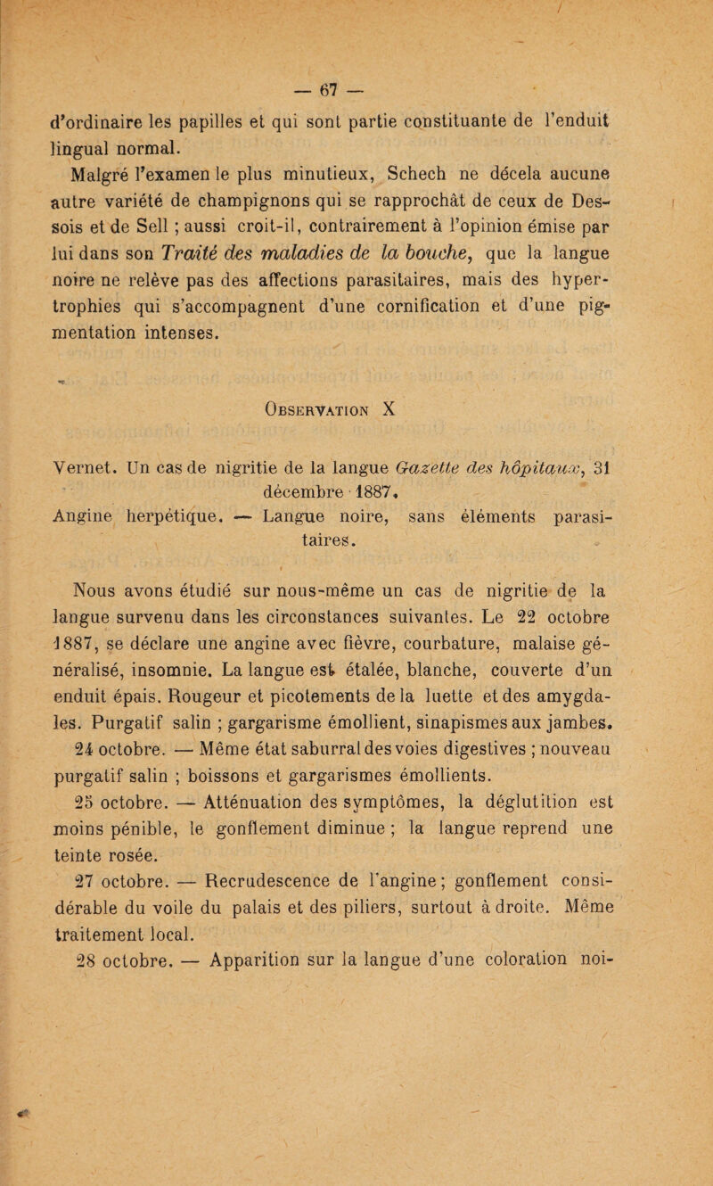 / — 67 — d’ordinaire les papilles et qui sont partie constituante de l’enduit lingual normal. Malgré Texamen le plus minutieux, Schecti ne décela aucune autre variété de champignons qui se rapprochât de ceux de Des- sois et de Sell ; aussi croit-il, contrairement à l’opinion émise par lui dans son Traité des maladies de la bouche^ que la langue noire ne relève pas des affections parasitaires, mais des hyper¬ trophies qui s’accompagnent d’une cornification et d’une pig¬ mentation intenses. Observation X Vernet. Un cas de nigritie de la langue Gazette des hôpitauæ^ décembre 1887, Angine herpétique. — Langiie noire, sans éléments parasi¬ taires. Nous avons étudié sur nous-même un cas de nigritie de la langue survenu dans les circonstances suivantes. Le 22 octobre 1887, se déclare une angine avec fièvre, courbature, malaise gé¬ néralisé, insomnie. La langue est étalée, blanche, couverte d’un enduit épais. Rougeur et picotements delà luette et des amygda¬ les. Purgatif salin ; gargarisme émollient, sinapismes aux jambes. 24 octobre. — Même état saburral des voies digestives ; nouveau purgatif salin ; boissons et gargarismes émollients. 25 octobre. — Atténuation des symptômes, la déglutition est moins pénible, le gonflement diminue ; la langue reprend une teinte rosée. 27 octobre. — Recrudescence de l’angine ; gonflement consi¬ dérable du voile du palais et des piliers, surtout adroite. Même traitement local. 28 octobre. — Apparition sur la langue d’une coloration noi-