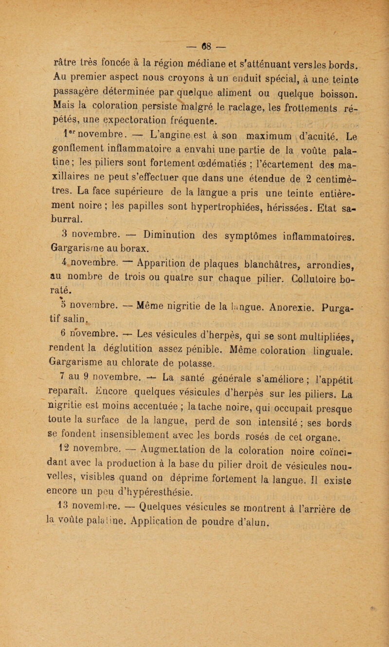 râtre très foncée à la région médiane et s^atténuant vers les bords. Au premier aspect nous croyons à un enduit spécial, à une teinte passagère déterminée par quelque aliment ou quelque boisson. Mais la coloration persiste malgré le raclage, les frottements ré¬ pétés, une expectoration fréquente. 1®^novembre. — L’angine est à son maximum d’acuité. Le gonflement inflammatoire a envahi une partie de la voûte pala¬ tine; les piliers sont fortement œdématiés ; l’écartement des ma¬ xillaires ne peut s’effectuer que dans une étendue de 2 centimè¬ tres. La face supérieure de la langue a pris une teinte entière¬ ment noire; les papilles sont hypertrophiées, hérissées. Etat sa- burral. 3 novembre. — Diminution des symptômes inflammatoires. Gargarisme au borax. 4 novembre. Apparition de plaques blanchâtres, arrondies, au nombre de trois ou quatre sur chaque pilier. Colluloire bo- raté. « 5 novembre. — Même nigritie de la lângue. Anorexie. Purga¬ tif salin. 6 novembre. — Les vésicules d’herpès, qui se sont multipliées, rendent la déglutition assez pénible. Même coloration linguale. Gargarisme au chlorate de potasse. 7 au 9 novembre. — La santé générale s’améliore ; l’appétit reparaît. Encore quelques vésicules d’herpès sur les piliers. La nigritie est moins accentuée ; la tache noire, qui occupait presque toute la surface de la langue, perd de son intensité ; ses bords se fondent insensiblement avec les bords rosés de cet organe. 12 novembre. — Augmentation de la coloration noire coïnci¬ dant avec la production à la base du pilier droit de vésicules nou¬ velles, visibles quand on déprime fortement la langue. Il existe encore un peu d’hypéresthésie. 13 novembre. — Quelques vésicules se montrent à l’arrière de la voûte paie line. Application de poudre d’alun.