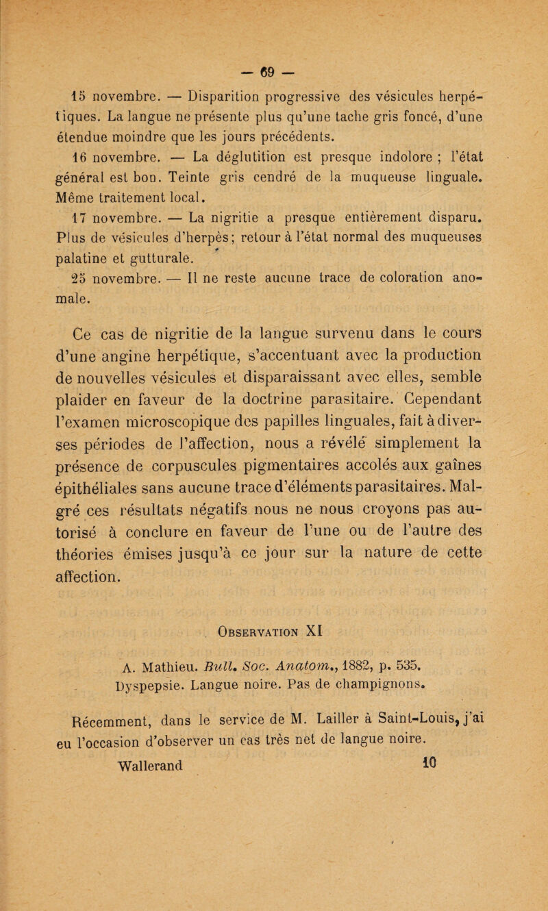 15 novembre. — Disparition progressive des vésicules herpé¬ tiques. La langue ne présente plus qu’une tache gris foncé, d’une étendue moindre que les jours précédents. 16 novembre. — La déglutition est presque indolore ; l’état général est bon. Teinte gris cendré de la muqueuse linguale. Même traitement local. 17 novembre. — La nigritie a presque entièrement disparu. Plus de vésicules d’herpès; retour à Tétât normal des muqueuses * palatine et gutturale. î25 novembre. — Il ne reste aucune trace de coloration ano¬ male. Ce cas de nigritie de la langue survenu dans le cours d’une angine herpétique, s’accentuant avec la production de nouvelles vésicules et disparaissant avec elles, semble plaider en faveur de la doctrine parasitaire. Cependant l’examen microscopique des papilles linguales, fait à diver¬ ses périodes de l’affection, nous a révélé simplement la présence de corpuscules pigmentaires accolés aux gaines épithéliales sans aucune trace d’éléments parasitaires. Mal¬ gré ces résultats négatifs nous ne nous croyons pas au¬ torisé à conclure en faveur de Tune ou de Tautre des théories émises jusqu’à ce jour sur la nature de cette affection. Observation XI A. Mathieu. Bull. Soc. Anatom,^ 1882, p. 535. Dyspepsie. Langue noire. Pas de champignons. Récemment, dans le service de M. Lailler à Saint-Louis, j’ai eu l’occasion d’observer un cas très net de langue noire. Wallerand iQ é
