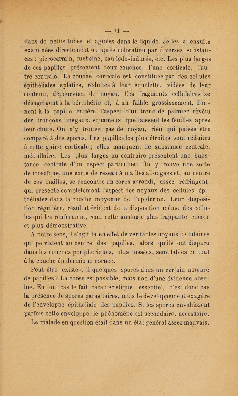 dans de pelils tubes et agitées dans le liquide. Je les ai ensuite examinées directement ou après coloration par diverses substan¬ ces : picrocarmin, fuchsine, eau iodo-iodurée, etc. Les plus larges de ces papilles présentent deux couches, l’une corticale, l’au¬ tre centrale. La couche corticale est constituée par des cellules épithéliales aplaties, réduites à leur squelette, vidées de leur contenu, dépourvues de noyau. Ces fragments cellulaires se désagrègent à la périphérie et, à un faible grossissement, don¬ nent à la papille entière l’aspect d’un tronc de palmier revêtu des tronçons inégaux, squameux que laissent les feuilles après leur chute. On n’y trouve pas de noyau, rien qui puisse être comparé à des spores. Les papilles les plus étroites sont réduites à cette gaine corticale ; elles manquent de substance centrale, médullaire. Les plus larges au contraire présentent une subs¬ tance centrale d’un aspect particulier. On y trouve une sorte de mosaïque, une sorte de réseau à mailles allongées et, au centre de ces mailles, se rencontre un corps arrondi, assez réfringent, qui présente complètement l’aspect des noyaux des cellules épi¬ théliales dans la couche moyenne de l’épiderme. Leur disposi¬ tion régulière, résultat évident de la disposition même des cellu¬ les qui les renferment, rend cette analogie plus frappante encore et plus démonstrative. A notre sens, il s’agit là en effet de véritables noyaux cellulaires qui persistent au centre des papilles, alors qu’ils ont disparu dans les couches périphériques, plus tassées, semblables en tout à la couche épidermique cornée. Peut-être existe-t-il quelques spores dans un certain nombre de papilles? La chose est possible, mais non d’une évidence abso¬ lue. En tout cas le fait caractéristique, essentiel, n’est donc pas la présence de spores parasitaires, mais le développement exagéré de l’enveloppe épithéliale des papilles. Si les spores envahissent parfois cette enveloppe, le phénomène est secondaire, accessoire. Le malade en question était dans un état général assez mauvais.