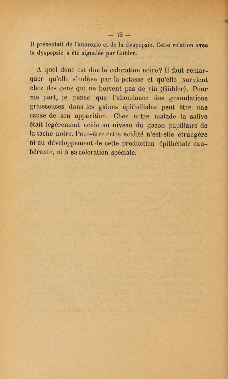 Il présentait de l’anorexie et de la dyspepsie. Cette relation arec la dyspepsie a été signalée par Gübler. A quoi donc est due la coloration noire? Il faut remar¬ quer qu’elle s’enlève par la potasse et qu’elle survient chez des gens qui ne boivent pas de vin (Gübler). Pour ma part, je joense que l’abondance des granulations graisseuses dans les gaines épithéliales peut être une cause de son apparition. Chez notre malade la salive était légèrement acide au niveau du gazon papillaire de la tache noire. Peut-être cette acidité n’est-elle étrangère ni au développement de cette production épithéliale exu¬ bérante, ni à sa coloration spéciale.