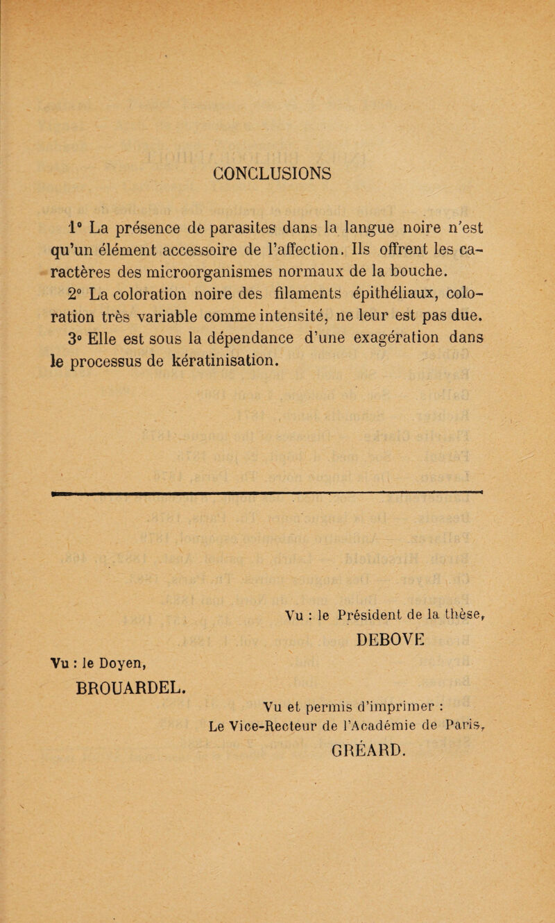 CONCLUSIONS 1® La présence de parasites dans la langue noire n'est qu’un élément accessoire de l’affection. Ils offrent les ca¬ ractères des microorganismes normaux de la bouche. 2® La coloration noire des filaments épithéliaux, colo¬ ration très variable comme intensité, ne leur est pas due. 3® Elle est sous la dépendance d’une exagération dans le processus de kératinisation. * Vu : le Doyen, BROUARDEL. Vu : le Président de la thèse,. DEBOVE Vu et permis d’imprimer : Le Vice-Recteur de l’Académie de PariSy GRÉARD.