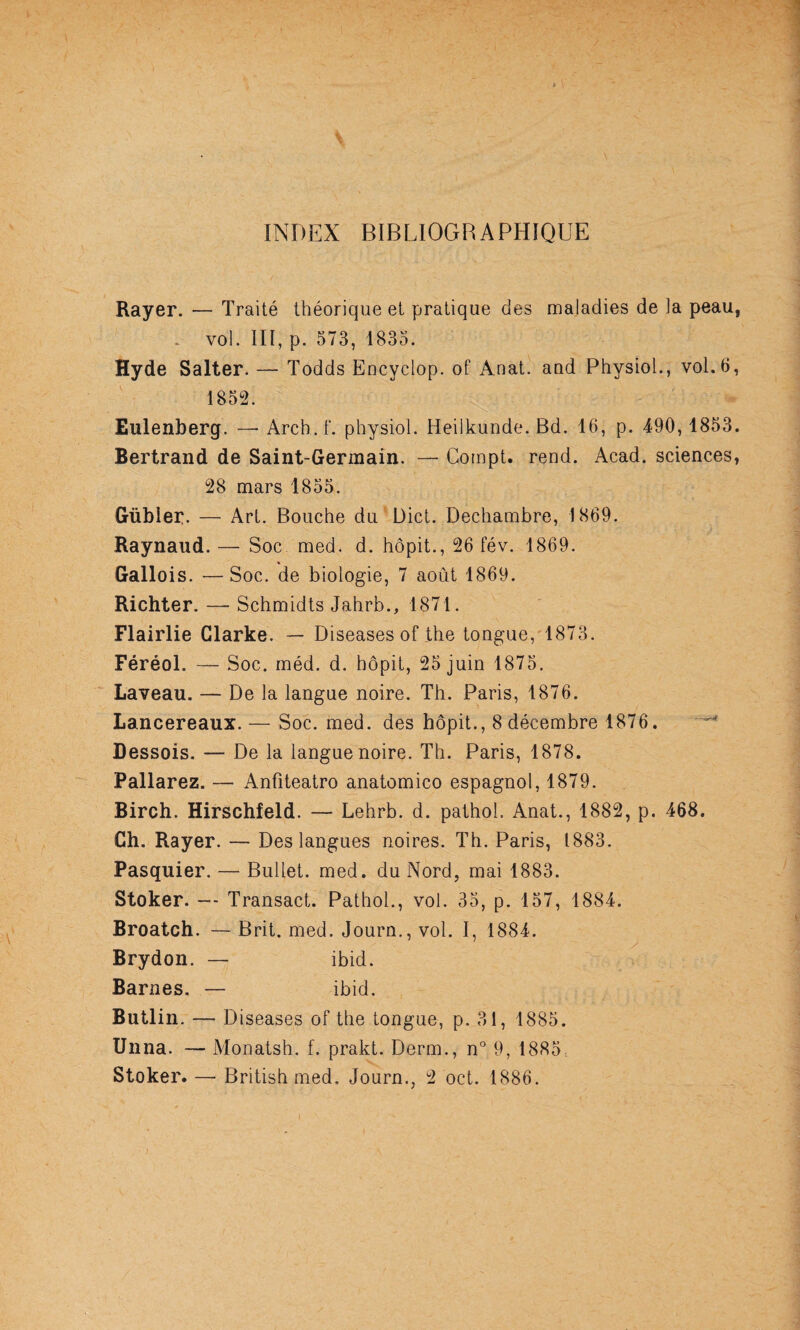 INDEX BIBLIOGRAPHIQUE Rayer. — Traité théorique et pratique des maladies de la peau, . vol. III, p. 573, 1835. Hyde Salter. — Todds Encyclop. of Anat. aud Physiol., vol.6, 1852. Eulenberg. — Arch.f. physiol. Heilkunde. Bd. 16, p. 490,1853. Bertrand de Saint-Germain. — Compt. rend. Acad, sciences, 28 mars 1855. Gübler. — Art. Bouche du Dict. Dechambre, 1869. Raynaud. — Soc med. d. hôpit., 26 fév. 1869. Gallois. —Soc. de biologie, 7 août 1869. Richter. — Schmidts Jahrb., 1871. Flairlie Clarke. — Diseases of the longue,'1873. Féréol. — Soc. méd. d. hôpit, 25 juin 1875. Laveau. — De la langue noire. Th. Paris, 1876. Lancereaux.— Soc. med. des hôpit., 8 décembre 1876. Dessois. — De la langue noire. Th. Paris, 1878. Pallarez. — Anfiteatro anatomico espagnol, 1879. Birch. Hirschfeld. — Lehrb. d. pathol. Anat., 1882, p. 468. Ch. Rayer. — Des langues noires. Th. Paris, 1883. Pasquier. — Bullet. med. du Nord, mai 1883. Stoker. — Transact. Pathol., vol. 35, p. 157, 1884. Broatch. — Brit. med. Journ., vol. I, 1884. Brydon. — ibid. Barnes. — ibid. Butlin. — Diseases of the longue, p. 31, 1885. Unna. — Monatsh. f. prakt. Derm., n° 9, 1885. Stoker. — British med. Journ., 2 oct. 1886.