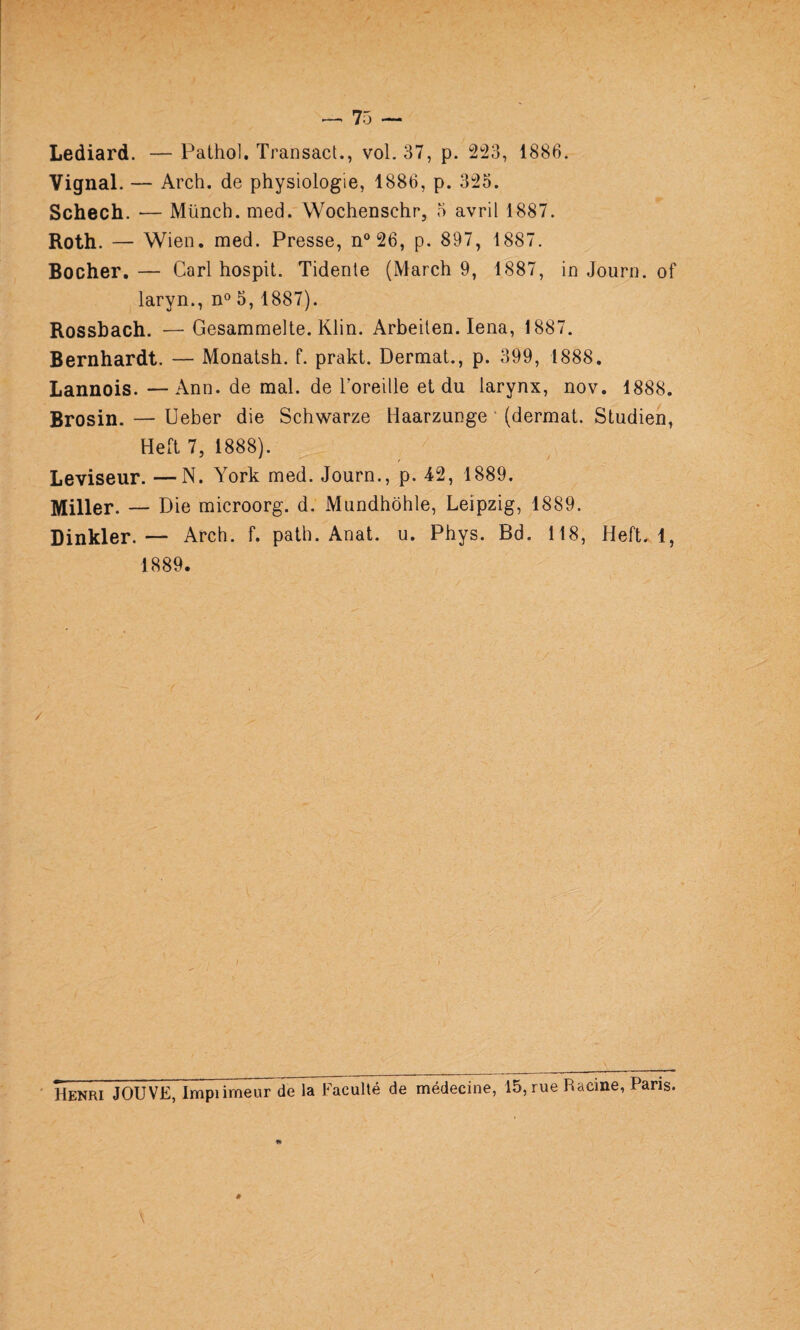 Lediard. — Pathol. Transact., vol. 37, p. 1886. Vignal. — Arch. de physiologie, 1886, p. 325. Schech. •— Münch. med. Wochenschr, 5 avril 1887. Roth. — Wien. med. Presse, n® 26, p. 897, 1887. Rocher.— Cari hospit. Tidente (March 9, 1887, in Journ. of laryn., n® 5,1887). Rossbach. —Gesammelte. Klin. Arbeiten. lena, 1887. Bernhardt. — Monatsh. f. prakt. Dermat., p. 399, 1888. Lannois. —Ann. de mal. de Toreille et du larynx, nov. 1888. Brosin. — Ueber die Schwarze Haarzunge ' (dermat. Studien, Heft 7, 1888). Leviseur. —N. York med. Journ., p. 42, 1889. Miller. — Die microorg. d. Mundhôhle, Leipzig, 1889. Dinkler. — Arch. f. path. Anat. u. Phys. Bd. 118, Heft. 1, 1889. Henri JOUVE, Impümeur de la Faculté de médecine, 15, rue Racine, Paris.