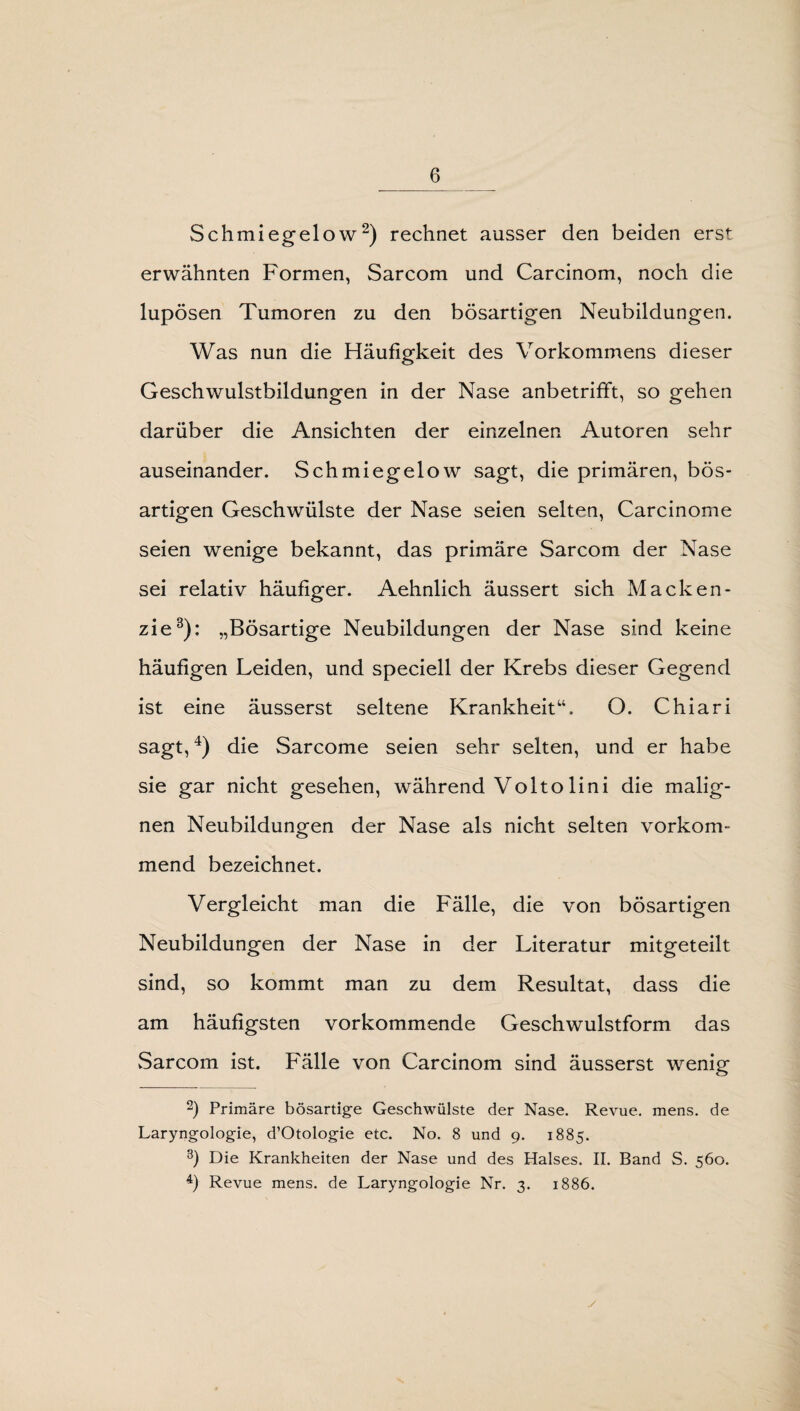 Schmiegelow2) rechnet ausser den beiden erst erwähnten Formen, Sarcom und Carcinom, noch die lupösen Tumoren zu den bösartigen Neubildungen. Was nun die Häufigkeit des Vorkommens dieser Geschwulstbildungen in der Nase anbetrifft, so gehen darüber die Ansichten der einzelnen Autoren sehr auseinander. Schmiegelow sagt, die primären, bös¬ artigen Geschwülste der Nase seien selten, Carcinome seien wenige bekannt, das primäre Sarcom der Nase sei relativ häufiger. Aehnlich äussert sich Macken¬ zie3): „Bösartige Neubildungen der Nase sind keine häufigen Leiden, und speciell der Krebs dieser Gegend ist eine äusserst seltene Krankheit“. O. Chiari sagt,4) die Sarcome seien sehr selten, und er habe sie gar nicht gesehen, während Voltolini die malig¬ nen Neubildungen der Nase als nicht selten vorkom¬ mend bezeichnet. Vergleicht man die Fälle, die von bösartigen Neubildungen der Nase in der Literatur mitgeteilt sind, so kommt man zu dem Resultat, dass die am häufigsten vorkommende Geschwulstform das Sarcom ist. Fälle von Carcinom sind äusserst wenig 2) Primäre bösartige Geschwülste der Nase. Revue, mens, de Laryngologie, d’Otologie etc. No. 8 und 9. 1885. 3) Die Krankheiten der Nase und des Halses. II. Band S. 560. 4) Revue mens, de Laryngologie Nr. 3. 1886.