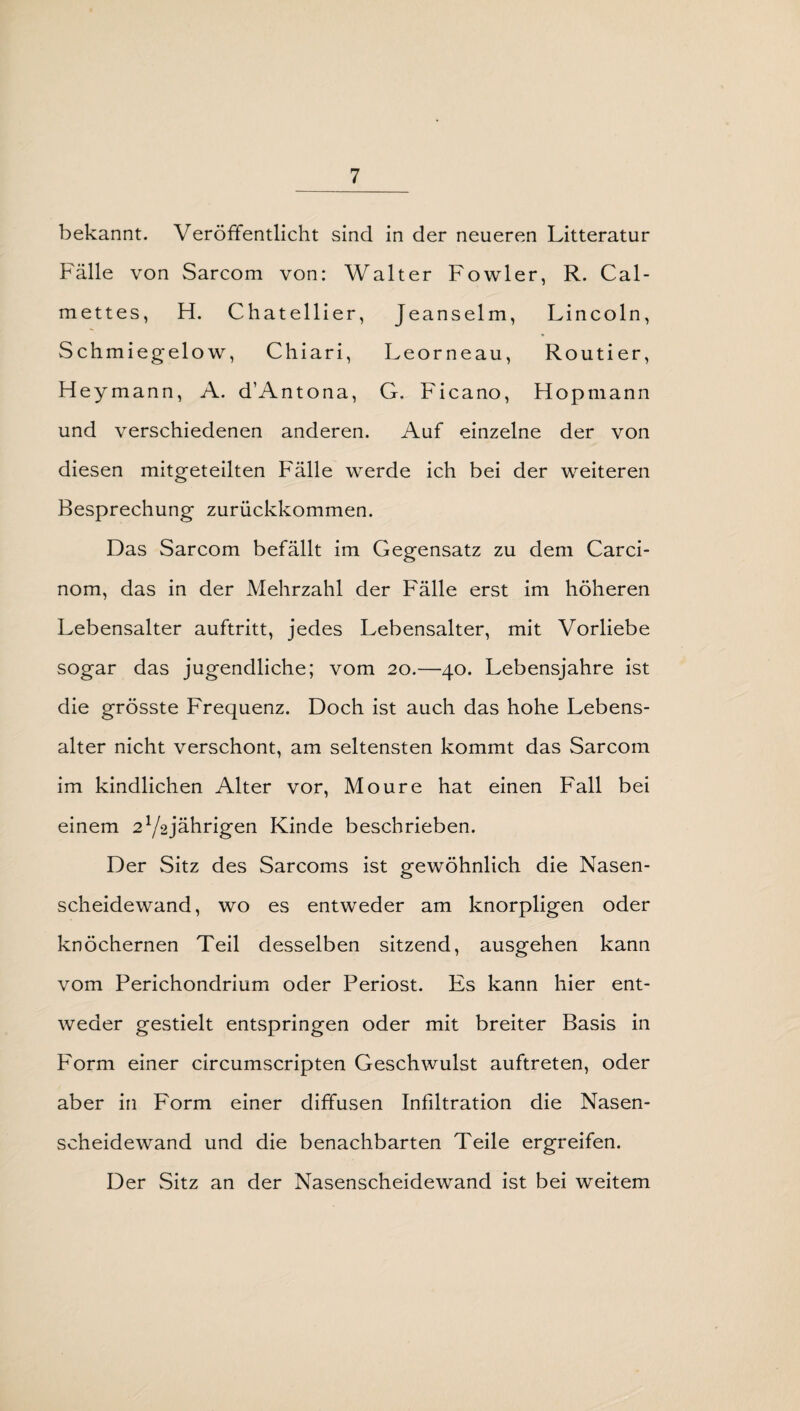 bekannt. Veröffentlicht sind in der neueren Litteratur Fälle von Sarcom von: Walter Fowler, R. Cal- mettes, H. Chatellier, Jeanselm, Lincoln, Schmiegelow, Chiari, Leorneau, Routier, Heymann, A. d’Antona, G. Ficano, Hopmann und verschiedenen anderen. Auf einzelne der von diesen mitgeteilten Fälle werde ich bei der weiteren Besprechung zurückkommen. Das Sarcom befällt im Gegensatz zu dem Carci- nom, das in der Mehrzahl der Fälle erst im höheren Lebensalter auftritt, jedes Lebensalter, mit Vorliebe sogar das jugendliche; vom 20.—40. Lebensjahre ist die grösste Frequenz. Doch ist auch das hohe Lebens¬ alter nicht verschont, am seltensten kommt das Sarcom im kindlichen Alter vor, Moure hat einen Fall bei einem 2lj%jährigen Kinde beschrieben. Der Sitz des Sarcoms ist gewöhnlich die Nasen¬ scheidewand, wo es entweder am knorpligen oder knöchernen Teil desselben sitzend, ausgehen kann vom Perichondrium oder Periost. Es kann hier ent¬ weder gestielt entspringen oder mit breiter Basis in Form einer circumscripten Geschwulst auftreten, oder aber in Form einer diffusen Infiltration die Nasen¬ scheidewand und die benachbarten Teile ergreifen. Der Sitz an der Nasenscheidewand ist bei weitem