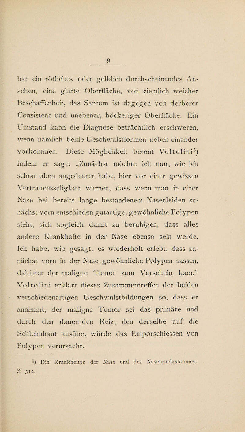 hat ein rötliches oder gelblich durchscheinendes An¬ sehen, eine glatte Oberfläche, von ziemlich weicher Beschaffenheit, das Sarcom ist daofegfen von derberer Consistenz und unebener, höckeriger Oberfläche. Ein Umstand kann die Diagnose beträchtlich erschweren, wenn nämlich beide Geschwulstformen neben einander Vorkommen. Diese Möglichkeit betont Voltolini5) indem er sagt: „Zunächst möchte ich nun, wie ich schon oben angedeutet habe, hier vor einer gewissen Vertrauensseligkeit warnen, dass wenn man in einer Nase bei bereits lange bestandenem Nasenleiden zu¬ nächst vorn entschieden gutartige, gewöhnliche Polypen sieht, sich sogleich damit zu beruhigen, dass alles andere Krankhafte in der Nase ebenso sein werde. Ich habe, wie gesagt, es wiederholt erlebt, dass zu¬ nächst vorn in der Nase gewöhnliche Polypen sassen, dahinter der malig-ne Tumor zum Vorschein kam.“ Voltolini erklärt dieses Zusammentreffen der beiden verschiedenartigen Geschwulstbildungen so, dass er annimmt, der maligne Tumor sei das primäre und durch den dauernden Reiz, den derselbe auf die Schleimhaut ausübe, würde das Emporschiessen von Polypen verursacht. 5) Die Krankheiten der Nase und des Nasenrachenraumes. S. 312.