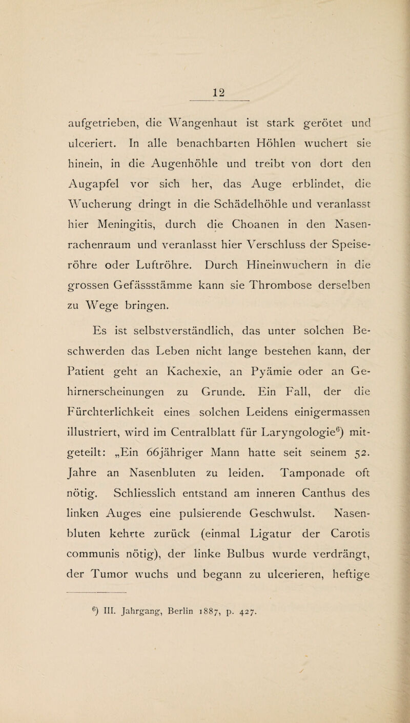 aufgetrieben, die Wangenhaut ist stark gerötet und ulceriert. In alle benachbarten Höhlen wuchert sie hinein, in die Augenhöhle und treibt von dort den Augapfel vor sich her, das Auge erblindet, die Wucherung dringt in die Schädelhöhle und veranlasst hier Meningitis, durch die Choanen in den Nasen¬ rachenraum und veranlasst hier Verschluss der Speise¬ röhre oder Luftröhre. Durch Hineinwuchern in die grossen Gefässstämme kann sie Thrombose derselben zu Wege bringen. Es ist selbstverständlich, das unter solchen Be¬ schwerden das Leben nicht lange bestehen kann, der Patient geht an Kachexie, an Pyämie oder an Ge¬ hirnerscheinungen zu Grunde. Ein Fall, der die Eürchterlichkeit eines solchen Leidens einigermassen illustriert, wird im Centralblatt für Laryngologie0) mit¬ geteilt: „Ein 66jähriger Mann hatte seit seinem 52. Jahre an Nasenbluten zu leiden. Tamponade oft nötig. Schliesslich entstand am inneren Canthus des linken Auges eine pulsierende Geschwulst. Nasen¬ bluten kehrte zurück (einmal Ligatur der Carotis communis nötig), der linke Bulbus wurde verdrängt, der Tumor wuchs und begann zu ulcerieren, heftige 6) III. Jahrgang-, Berlin 1887, p. 427.