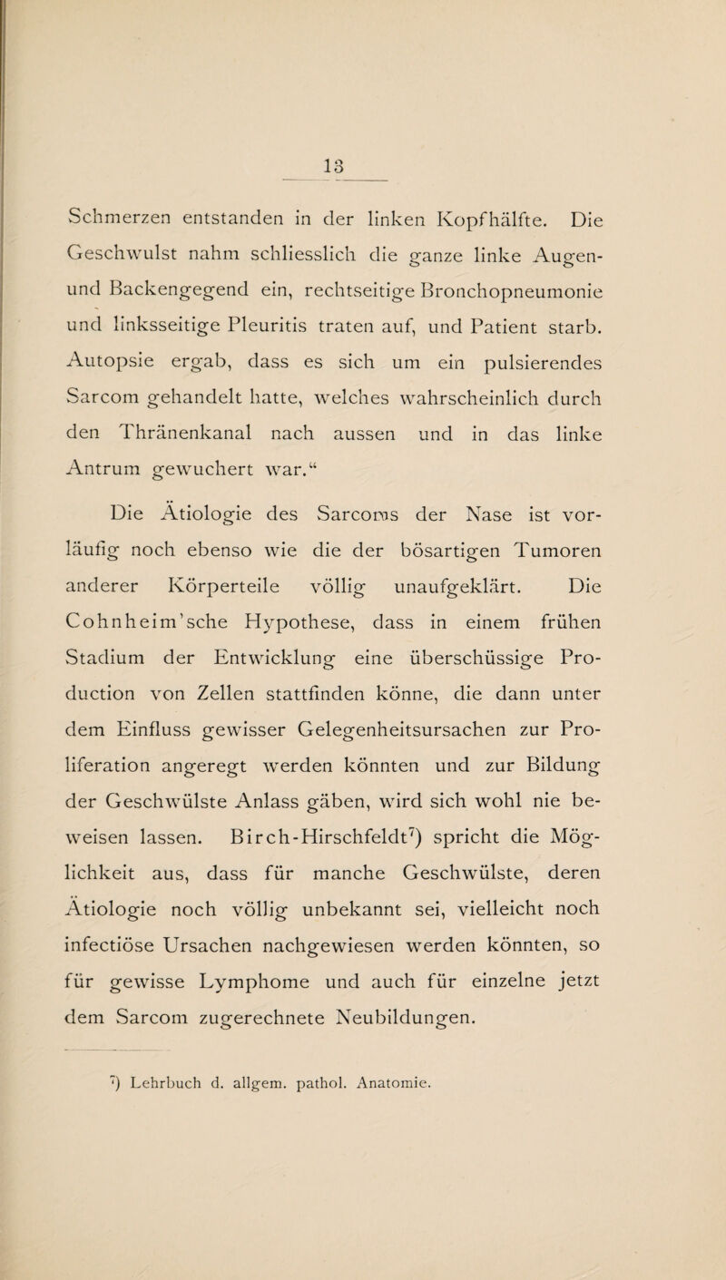 13_ Schmerzen entstanden in der linken Kopfhälfte. Die Geschwulst nahm schliesslich die ganze linke Augen- und Backengegend ein, rechtseitige Bronchopneumonie und linksseitige Pleuritis traten auf, und Patient starb. Autopsie ergab, dass es sich um ein pulsierendes Sarcom gehandelt hatte, welches wahrscheinlich durch den Thränenkanal nach aussen und in das linke Antrum gewuchert war.“ Die Ätiologie des Sarcoras der Nase ist vor¬ läufig noch ebenso wie die der bösartigen Tumoren anderer Körperteile völlig unaufgeklärt. Die Cohn heim’sehe Hypothese, dass in einem frühen Stadium der Entwicklung eine überschüssige Pro¬ duction von Zellen stattfinden könne, die dann unter dem Einfluss gewisser Gelegenheitsursachen zur Pro¬ liferation angeregt werden könnten und zur Bildung der Geschwülste Anlass gäben, wird sich wohl nie be¬ weisen lassen. Birch-Hirschfeldt7) spricht die Mög¬ lichkeit aus, dass für manche Geschwülste, deren Ätiologie noch völlig unbekannt sei, vielleicht noch infectiöse Ursachen nachgewiesen werden könnten, so für gewisse Lymphome und auch für einzelne jetzt dem Sarcom zugerechnete Neubildungen.