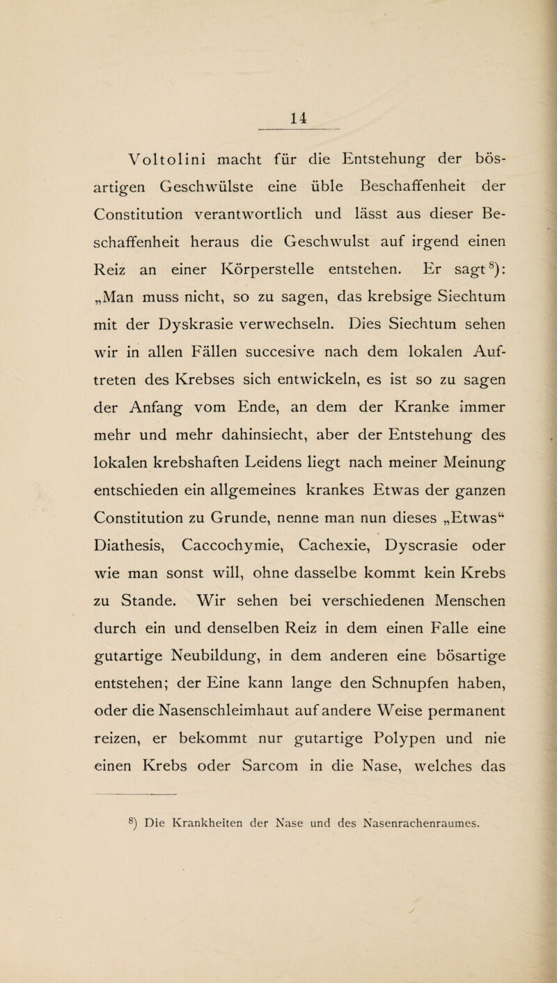 Voltolini macht für die Entstehung- der bös¬ artigen Geschwülste eine üble Beschaffenheit der Constitution verantwortlich und lässt aus dieser Be¬ schaffenheit heraus die Geschwulst auf irgend einen Reiz an einer Körperstelle entstehen. Er sagt8): „Man muss nicht, so zu sagen, das krebsige Siechtum mit der Dyskrasie verwechseln. Dies Siechtum sehen wir in allen Fällen succesive nach dem lokalen Auf¬ treten des Krebses sich entwickeln, es ist so zu sagen der Anfang vom Ende, an dem der Kranke immer mehr und mehr dahinsiecht, aber der Entstehung des lokalen krebshaften Leidens liegt nach meiner Meinung entschieden ein allgemeines krankes Etwas der ganzen Constitution zu Grunde, nenne man nun dieses „Etwas“ Diathesis, Caccochymie, Cachexie, Dyscrasie oder wie man sonst will, ohne dasselbe kommt kein Krebs zu Stande. Wir sehen bei verschiedenen Menschen durch ein und denselben Reiz in dem einen Falle eine gutartige Neubildung, in dem anderen eine bösartige entstehen; der Eine kann lange den Schnupfen haben, oder die Nasenschleimhaut auf andere Weise permanent reizen, er bekommt nur gutartige Polypen und nie einen Krebs oder Sarcom in die Nase, welches das 8) Die Krankheiten der Nase und des Nasenrachenraumes.