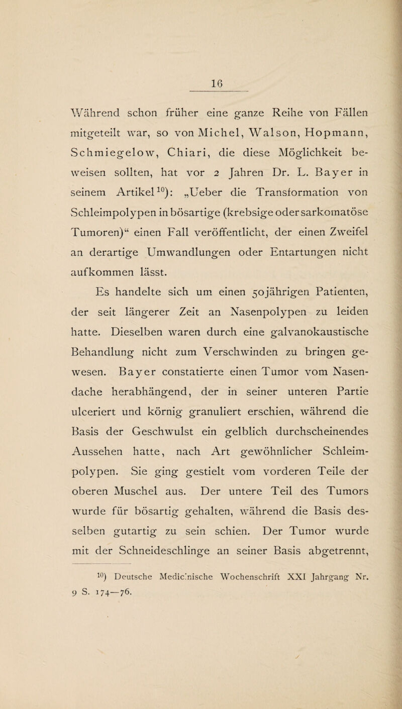 Während schon früher eine gfanze Reihe von Fällen mitgeteilt war, so von Michel, Walson, Hopmann, Schmiegelow, Chiari, die diese Möglichkeit be¬ weisen sollten, hat vor 2 Jahren Dr. L. Bayer in seinem Artikel10): „Ueber die Transformation von Schleimpolypen in bösartige (krebsige odersarkomatöse Tumoren)“ einen Fall veröffentlicht, der einen Zweifel an derartige Umwandlungen oder Entartungen nicht aufkommen lässt. Es handelte sich um einen 50jährigen Patienten, der seit längerer Zeit an Nasenpolypen zu leiden hatte. Dieselben waren durch eine galvanokaustische Behandlung nicht zum Verschwinden zu bringen ge¬ wesen. Bayer constatierte einen Tumor vom Nasen- dache herabhängend, der in seiner unteren Partie ulceriert und körnig granuliert erschien, während die Basis der Geschwulst ein gelblich durchscheinendes Aussehen hatte, nach Art gewöhnlicher Schleim¬ polypen. Sie ging gestielt vom vorderen Teile der oberen Muschel aus. Der untere Teil des Tumors wurde für bösartig gehalten, während die Basis des¬ selben gutartig zu sein schien. Der Tumor wurde mit der Schneideschlinge an seiner Basis abgetrennt, 10) Deutsche Mechanische Wochenschrift XXI Jahrgang Nr. 9 S. 174—76.